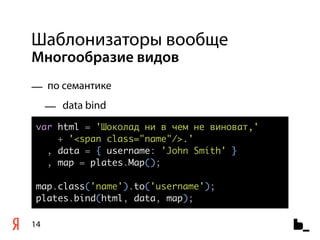 Шаблонизаторы вообще
Многообразие видов
— по семантике
     — data bind
var html = 'Шоколад ни в чем не виноват,'
    + '<span class="name"/>.'
  , data = { username: 'John Smith' }
  , map = plates.Map();

map.class('name').to('username');
plates.bind(html, data, map);

14
 