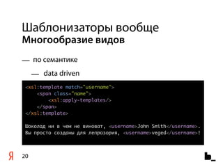 Шаблонизаторы вообще
Многообразие видов
— по семантике
     — data driven
 <xsl:template match="username">
     <span class="name">
         <xsl:apply-templates/>
     </span>
 </xsl:template>

 Шоколад ни в чем не виноват, <username>John Smith</username>.
 Вы просто созданы для лепрозория, <username>veged</username>!



20
 