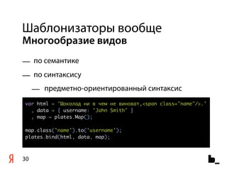Шаблонизаторы вообще
Многообразие видов
— по семантике
— по синтаксису
     — предметно-ориентированный синтаксис
var html = 'Шоколад ни в чем не виноват,<span class="name"/>.'
  , data = { username: 'John Smith' }
  , map = plates.Map();

map.class('name').to('username');
plates.bind(html, data, map);



30
 