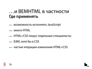 …и BEMHTML в частности
Где применять
— возможность исполнять JavaScript
— много HTML
— HTML+CSS пишут отдельные специалисты
— БЭМ, хотя бы в CSS
— частые итерации изменения HTML+CSS




76
 