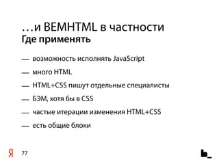 …и BEMHTML в частности
Где применять
— возможность исполнять JavaScript
— много HTML
— HTML+CSS пишут отдельные специалисты
— БЭМ, хотя бы в CSS
— частые итерации изменения HTML+CSS
— есть общие блоки


77
 
