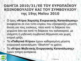   Ο όρος «Κτίρια Χαμηλής Ενεργειακής Κατανάλωσης»
    αναφέρεται σε ένα τύπο κτιρίου που εξασφαλίζει μέγιστη
    άνεση για τους ενοίκους, τόσο κατά τη διάρκεια του
    χειμώνα όσο και κατά τη διάρκεια του καλοκαιριού, με
    ελάχιστη ή μηδενική συμβατική θέρμανση και χωρίς
    ενεργή ψύξη.
   Τα «Παθητικά Κτίρια» έχουν καθορισμένη μέγιστη
    ενεργειακή κατανάλωση 15kwh/m2 το χρόνο.
   Τα «Κτίρια Μηδενικής Ενεργειακής Κατανάλωσης»
    έχουν πλήρη αυτάρκεια.

                                      Π. Πατενιώτης          9
 