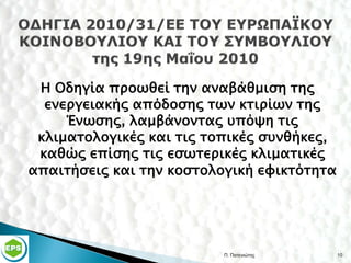 Η Οδηγία προωθεί την αναβάθμιση της
  ενεργειακής απόδοσης των κτιρίων της
     Ένωσης, λαμβάνοντας υπόψη τις
 κλιματολογικές και τις τοπικές συνθήκες,
 καθώς επίσης τις εσωτερικές κλιματικές
απαιτήσεις και την κοστολογική εφικτότητα




                          Π. Πατενιώτης     10
 