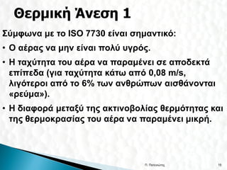 Σύμφωνα με το ISO 7730 είναι σημαντικό:
• Ο αέρας να μην είναι πολύ υγρός.
• Η ταχύτητα του αέρα να παραμένει σε αποδεκτά
  επίπεδα (για ταχύτητα κάτω από 0,08 m/s,
  λιγότεροι από το 6% των ανθρώπων αισθάνονται
  «ρεύμα»).
• Η διαφορά μεταξύ της ακτινοβολίας θερμότητας και
  της θερμοκρασίας του αέρα να παραμένει μικρή.




                                Π. Πατενιώτης    15
 