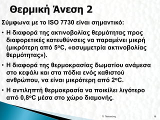 Σύμφωνα με το ISO 7730 είναι σημαντικό:
• Η διαφορά της ακτινοβολίας θερμότητας προς
  διαφορετικές κατευθύνσεις να παραμένει μικρή
  (μικρότερη από 5oC, «ασυμμετρία ακτινοβολίας
  θερμότητας»).
• Η διαφορά της θερμοκρασίας δωματίου ανάμεσα
  στο κεφάλι και στα πόδια ενός καθιστού
  ανθρώπου, να είναι μικρότερη από 2oC.
• Η αντιληπτή θερμοκρασία να ποικίλει λιγότερο
  από 0,8oC μέσα στο χώρο διαμονής.

                                Π. Πατενιώτης    16
 