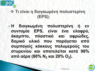    Η διογκωμένη πολυστερίνη ή εν
    συντομία EPS, είναι ένα ελαφρύ,
    άκαμπτο, πλαστικό και αφρώδες,
    δομικό υλικό που παράγεται από
    συμπαγείς κόκκους πολυμερούς του
    στυρενίου και αποτελείται κατά 98%
    από αέρα (80% Ν2 και 20% Ο2).

                         Π. Πατενιώτης   24
 