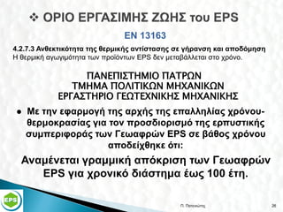 ΕΝ 13163
4.2.7.3 Ανθεκτικότητα της θερμικής αντίστασης σε γήρανση και αποδόμηση
Η θερμική αγωγιμότητα των προϊόντων EPS δεν μεταβάλλεται στο χρόνο.

                 ΠΑΝΕΠΙΣΤΗΜΙΟ ΠΑΤΡΩΝ
               ΤΜΗΜΑ ΠΟΛΙΤΙΚΩΝ ΜΗΧΑΝΙΚΩΝ
            ΕΡΓΑΣΤΗΡΙΟ ΓΕΩΤΕΧΝΙΚΗΣ ΜΗΧΑΝΙΚΗΣ
   Με την εφαρμογή της αρχής της επαλληλίας χρόνου-
    θερμοκρασίας για τον προσδιορισμό της ερπυστικής
    συμπεριφοράς των Γεωαφρών EPS σε βάθος χρόνου
                     αποδείχθηκε ότι:
  Αναμένεται γραμμική απόκριση των Γεωαφρών
     EPS για χρονικό διάστημα έως 100 έτη.

                                              Π. Πατενιώτης              26
 