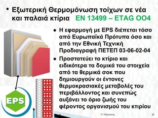 • Εξωτερική Θερμομόνωση τοίχων σε νέα
 και παλαιά κτίρια EN 13499 – ΕΤΑG OO4
               Η εφαρμογή με EPS διέπεται τόσο
                από Ευρωπαϊκά Πρότυπα όσο και
                από την Εθνική Τεχνική
                Προδιαγραφή ΠΕΤΕΠ 03-06-02-04
               Προστατεύει το κτίριο και
                ειδικότερα τα δομικά του στοιχεία
                από τα θερμικά σοκ που
                δημιουργούν οι έντονες
                θερμοκρασιακές μεταβολές του
                περιβάλλοντος και συνεπώς
                αυξάνει το όριο ζωής του
                φέροντος οργανισμού του κτιρίου
                .             Π. Πατενιώτης     32
 
