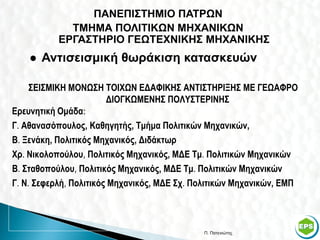 ΠΑΝΕΠΙΣΤΗΜΙΟ ΠΑΤΡΩΝ
             ΤΜΗΜΑ ΠΟΛΙΤΙΚΩΝ ΜΗΧΑΝΙΚΩΝ
           ΕΡΓΑΣΤΗΡΙΟ ΓΕΩΤΕΧΝΙΚΗΣ ΜΗΧΑΝΙΚΗΣ
       Αντισεισμική θωράκιση κατασκευών

     ΣΕΙΣΜΙΚΗ ΜΟΝΩΣΗ ΤΟΙΧΩΝ ΕΔΑΦΙΚΗΣ ΑΝΤΙΣΤΗΡΙΞΗΣ ΜΕ ΓΕΩΑΦΡΟ
                        ΔΙΟΓΚΩΜΕΝΗΣ ΠΟΛΥΣΤΕΡΙΝΗΣ
Ερευνητική Ομάδα:
Γ. Αθανασόπουλος, Καθηγητής, Τμήμα Πολιτικών Μηχανικών,
Β. Ξενάκη, Πολιτικός Μηχανικός, Διδάκτωρ
Χρ. Νικολοπούλου, Πολιτικός Μηχανικός, ΜΔΕ Τμ. Πολιτικών Μηχανικών
Β. Σταθοπούλου, Πολιτικός Μηχανικός, ΜΔΕ Τμ. Πολιτικών Μηχανικών
Γ. Ν. Σεφερλή, Πολιτικός Μηχανικός, ΜΔΕ Σχ. Πολιτικών Μηχανικών, ΕΜΠ



                                             Π. Πατενιώτης             43
 