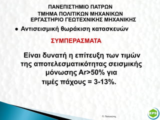 ΠΑΝΕΠΙΣΤΗΜΙΟ ΠΑΤΡΩΝ
        ΤΜΗΜΑ ΠΟΛΙΤΙΚΩΝ ΜΗΧΑΝΙΚΩΝ
      ΕΡΓΑΣΤΗΡΙΟ ΓΕΩΤΕΧΝΙΚΗΣ ΜΗΧΑΝΙΚΗΣ
   Αντισεισμική θωράκιση κατασκευών
            ΣΥΜΠΕΡΑΣΜΑΤΑ

     Είναι δυνατή η επίτευξη των τιμών
    της αποτελεσματικότητας σεισμικής
            μόνωσης Αr>50% για
           τιμές πάχους = 3-13%.



                            Π. Πατενιώτης   45
 