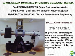 ΑΠΟΤΕΛΕΣΜΑΤΑ ΔΟΚΙΜΩΝ ΣΕ ΦΥΓΟΚΕΝΤΡΟ ΜΕ ΣΕΙΣΜΙΚΗ ΤΡΑΠΕΖΑ

       ΠΑΝΕΠΙΣΤΗΜΙΟ ΠΑΤΡΩΝ: Τμήμα Πολιτικών Μηχανικών
     (RPI): Κέντρο Προσομοίωσης Σεισμικής Μηχανικής (CEES)
   UNIVERCITY of MICHIGAN: Civil and Environmental Engineering


                                     ΤΟΙΧΟΣ ΑΝΤΙΣΤΗΡΙΞΗΣ 4Μ

                                         ΣΥΜΠΕΡΑΣΜΑ
                                     Η μονωτική αποτελεσματι-
                                     κότητα του παρεμβλήματος
                                     EPS tr=10%, βρέθηκε να
                                     κυμαίνεται μεταξύ 10% και
                                     50% καθ’ ύψος του τοίχου,
                                     για επιτάχυνση 0.2g σε
                                     συχνότητα 2Hz.


                                       Π. Πατενιώτης         46
 
