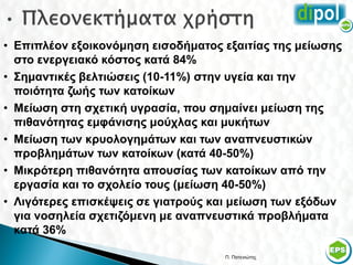 • Επιπλέον εξοικονόμηση εισοδήματος εξαιτίας της μείωσης
  στο ενεργειακό κόστος κατά 84%
• Σημαντικές βελτιώσεις (10-11%) στην υγεία και την
  ποιότητα ζωής των κατοίκων
• Μείωση στη σχετική υγρασία, που σημαίνει μείωση της
  πιθανότητας εμφάνισης μούχλας και μυκήτων
• Μείωση των κρυολογημάτων και των αναπνευστικών
  προβλημάτων των κατοίκων (κατά 40-50%)
• Μικρότερη πιθανότητα απουσίας των κατοίκων από την
  εργασία και το σχολείο τους (μείωση 40-50%)
• Λιγότερες επισκέψεις σε γιατρούς και μείωση των εξόδων
  για νοσηλεία σχετιζόμενη με αναπνευστικά προβλήματα
  κατά 36%

                                    Π. Πατενιώτης      53
 