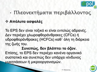  Απόλυτα ασφαλές

Το EPS δεν είναι τοξικό κι είναι εντελώς αδρανές.
Δεν περιέχει χλωροφθοράνθρακες (CFCs) ή
υδροφθοράνθρακες (HCFCs) καθ΄ όλη τη διάρκεια
της ζωής του.
         Συνεπώς, δεν βλάπτει το όζον.
Επίσης, το EPS δεν περιέχει κανένα οργανικό
συστατικό και συνεπώς δεν υπάρχει κίνδυνος
μυκητιάσεων ή μικροοργανισμών.
                                 Π. Πατενιώτης      54
 