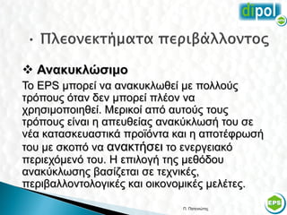  Ανακυκλώσιμο
Το EPS μπορεί να ανακυκλωθεί με πολλούς
τρόπους όταν δεν μπορεί πλέον να
χρησιμοποιηθεί. Μερικοί από αυτούς τους
τρόπους είναι η απευθείας ανακύκλωσή του σε
νέα κατασκευαστικά προϊόντα και η αποτέφρωσή
του με σκοπό να ανακτήσει το ενεργειακό
περιεχόμενό του. Η επιλογή της μεθόδου
ανακύκλωσης βασίζεται σε τεχνικές,
περιβαλλοντολογικές και οικονομικές μελέτες.

                             Π. Πατενιώτης     55
 