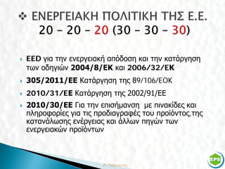    EED για την ενεργειακή απόδοση και την κατάργηση
    των οδηγιών 2004/8/EΚ και 2006/32/EΚ
   305/2011/ΕΕ Κατάργηση της 89/106/EOK
   2010/31/EΕ Κατάργηση της 2002/91/ΕΕ
   2010/30/ΕΕ Για την επισήμανση με πινακίδες και
    πληροφορίες για τις προδιαγραφές του προϊόντος,της
    κατανάλωσης ενέργειας και άλλων πηγών των
    ενεργειακών προϊόντων



                                                         6
 