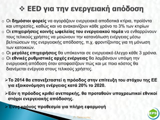 o Οι δημόσιοι φορείς να αγοράζουν ενεργειακά αποδοτικά κτίρια, προϊόντα
  και υπηρεσίες, καθώς και να ανακαινίζουν κάθε χρόνο το 3% των κτιρίων
o Οι επιχειρήσεις κοινής ωφελείας του ενεργειακού τομέα να ενθαρρύνουν
  τους τελικούς χρήστες να μειώνουν την κατανάλωση ενέργειας μέσω
  βελτιώσεων της ενεργειακής απόδοσης, π.χ. φροντίζοντας για τη μόνωση
  των κατοικιών.
o Οι μεγάλες επιχειρήσεις θα υπόκεινται σε ενεργειακό έλεγχο κάθε 3 χρόνια.
o Οι εθνικές ρυθμιστικές αρχές ενέργειας θα λαμβάνουν υπόψη την
  ενεργειακή απόδοση όταν αποφασίζουν πώς και με ποιο κόστος θα
  διανέμεται ενέργεια στους τελικούς χρήστες.

 Το 2014 θα επανεξεταστεί η πρόοδος στην επίτευξη του στόχου της ΕΕ
  για εξοικονόμηση ενέργειας κατά 20% το 2020.
 Εάν η πρόοδος κριθεί ανεπαρκής, θα προταθούν υποχρεωτικοί εθνικοί
  στόχοι ενεργειακής απόδοσης.
 Ένας χρόνος προθεσμία για πλήρη εφαρμογή

                                                                         7
 