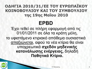 EPBD
   Έχει τεθεί σε πλήρη εφαρμογή από τις
      01/01/2011 σε όλα τα κράτη μέλη,
το υφιστάμενο κτιριακό απόθεμα ουσιαστικά
   απαξιώνεται, αφού τα νέα κτίρια θα είναι
      υποχρεωτικά σχεδόν μηδενικής
     κατανάλωσης ενέργειας, δηλαδή
              Παθητικά Κτίρια.

                        Π. Πατενιώτης         8
 