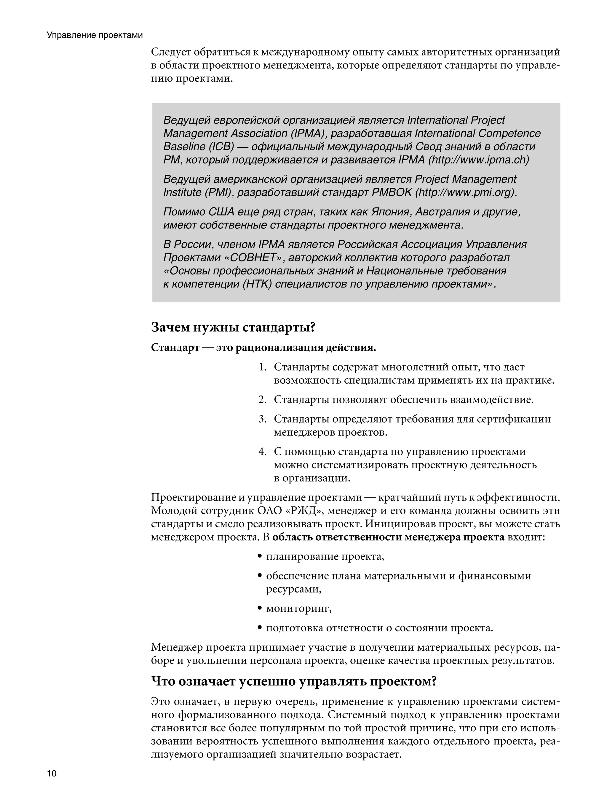 Управление проектами
                       Следует обратиться к международному опыту самых авторитетных организаций
                       в области проектного менеджмента, которые определяют стандарты по управле-
                       нию проектами.


                         Ведущей европейской организацией является International Project
                         Management Association (IPMA), разработавшая International Competence
                         Baseline (ICB) — официальный международный Свод знаний в области
                         PM, который поддерживается и развивается IPMA (http://www.ipma.ch)
                         Ведущей американской организацией является Project Management
                         Institute (PMI), разработавший стандарт PMBOK (http://www.pmi.org).
                         Помимо США еще ряд стран, таких как Япония, Австралия и другие,
                         имеют собственные стандарты проектного менеджмента.
                         В России, членом IPMA является Российская Ассоциация Управления
                         Проектами «СОВНЕТ», авторский коллектив которого разработал
                         «Основы профессиональных знаний и Национальные требования
                         к компетенции (НТК) специалистов по управлению проектами».


                       Зачем нужны стандарты?
                       Стандарт — это рационализация действия.
                                          1. Стандарты содержат многолетний опыт, что дает
                                             возможность специалистам применять их на практике.
                                          2. Стандарты позволяют обеспечить взаимодействие.
                                          3. Стандарты определяют требования для сертификации
                                             менеджеров проектов.
                                          4. С помощью стандарта по управлению проектами
                                             можно систематизировать проектную деятельность
                                             в организации.
                       Проектирование и управление проектами — кратчайший путь к эффективности.
                       Молодой сотрудник ОАО «РЖД», менеджер и его команда должны освоить эти
                       стандарты и смело реализовывать проект. Инициировав проект, вы можете стать
                       менеджером проекта. В область ответственности менеджера проекта входит:
                                          • планирование проекта,
                                          • обеспечение плана материальными и финансовыми
                                            ресурсами,
                                          • мониторинг,
                                          • подготовка отчетности о состоянии проекта.
                       Менеджер проекта принимает участие в получении материальных ресурсов, на-
                       боре и увольнении персонала проекта, оценке качества проектных результатов.
                       Что означает успешно управлять проектом?
                       Это означает, в первую очередь, применение к управлению проектами систем-
                       ного формализованного подхода. Системный подход к управлению проектами
                       становится все более популярным по той простой причине, что при его исполь-
                       зовании вероятность успешного выполнения каждого отдельного проекта, реа-
                       лизуемого организацией значительно возрастает.
10
 