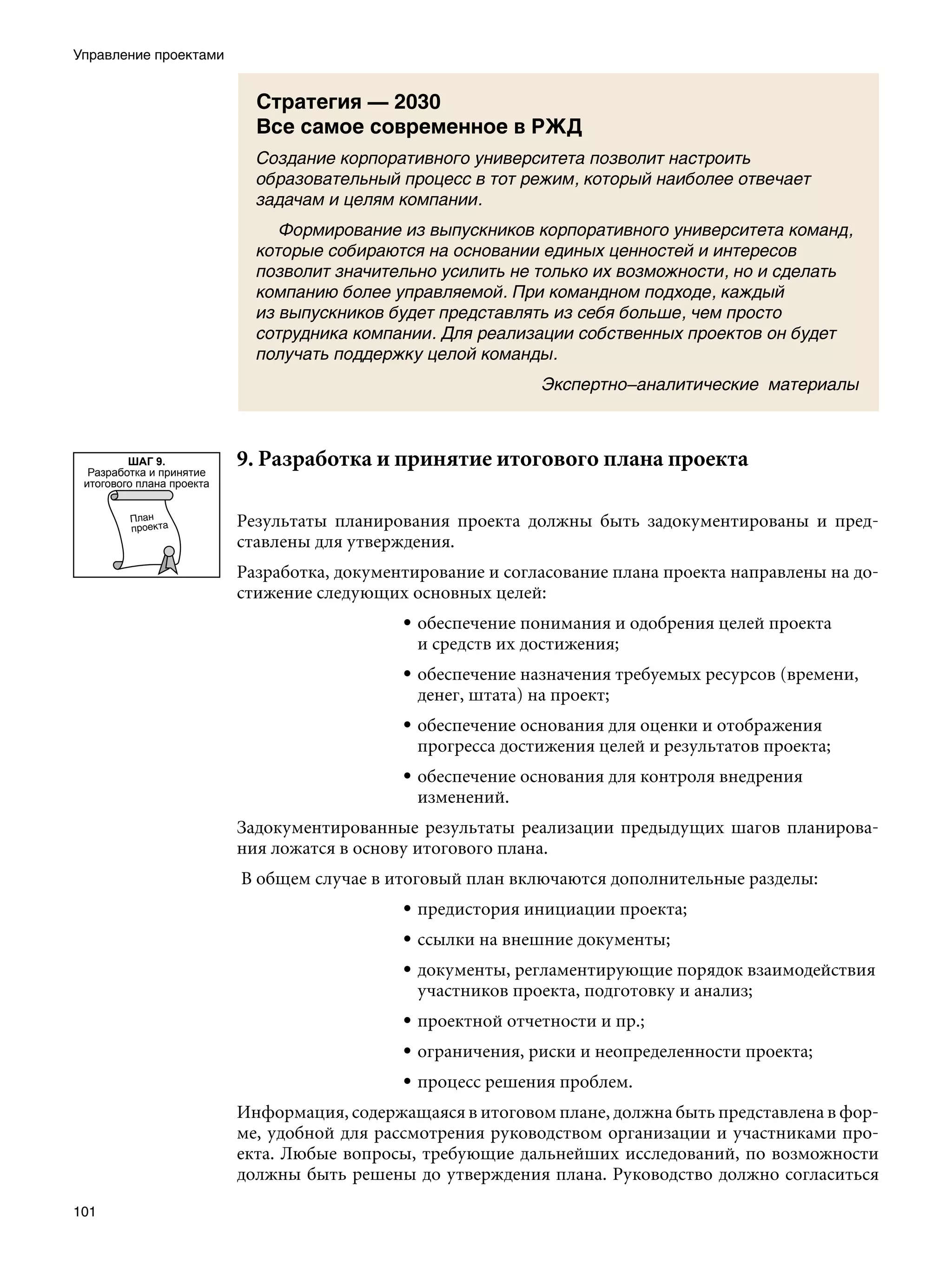 Управление проектами


                             Стратегия — 2030
                             Все самое современное в РЖД
                             Создание корпоративного университета позволит настроить
                             образовательный процесс в тот режим, который наиболее отвечает
                             задачам и целям компании.
                             	 Формирование из выпускников корпоративного университета команд,
                             которые собираются на основании единых ценностей и интересов
                             позволит значительно усилить не только их возможности, но и сделать
                             компанию более управляемой. При командном подходе, каждый
                             из выпускников будет представлять из себя больше, чем просто
                             сотрудника компании. Для реализации собственных проектов он будет
                             получать поддержку целой команды.
                                                              Экспертно–аналитические материалы



         ШАГ 9.
  Разработка и принятие
                           9. Разработка и принятие итогового плана проекта
 итогового плана проекта


                           Результаты планирования проекта должны быть задокументированы и пред-
                           ставлены для утверждения.
                           Разработка, документирование и согласование плана проекта направлены на до-
                           стижение следующих основных целей:
                                              • обеспечение понимания и одобрения целей проекта
                                                и средств их достижения;
                                              • обеспечение назначения требуемых ресурсов (времени,
                                                денег, штата) на проект;
                                              • обеспечение основания для оценки и отображения
                                                прогресса достижения целей и результатов проекта;
                                              • обеспечение основания для контроля внедрения
                                                изменений.
                           Задокументированные результаты реализации предыдущих шагов планирова-
                           ния ложатся в основу итогового плана.
                           В общем случае в итоговый план включаются дополнительные разделы:
                                              • предистория инициации проекта;
                                              • ссылки на внешние документы;
                                              • документы, регламентирующие порядок взаимодействия
                                                участников проекта, подготовку и анализ;
                                              • проектной отчетности и пр.;
                                              • ограничения, риски и неопределенности проекта;
                                              • процесс решения проблем.
                           Информация, содержащаяся в итоговом плане, должна быть представлена в фор-
                           ме, удобной для рассмотрения руководством организации и участниками про-
                           екта. Любые вопросы, требующие дальнейших исследований, по возможности
                           должны быть решены до утверждения плана. Руководство должно согласиться

101
 