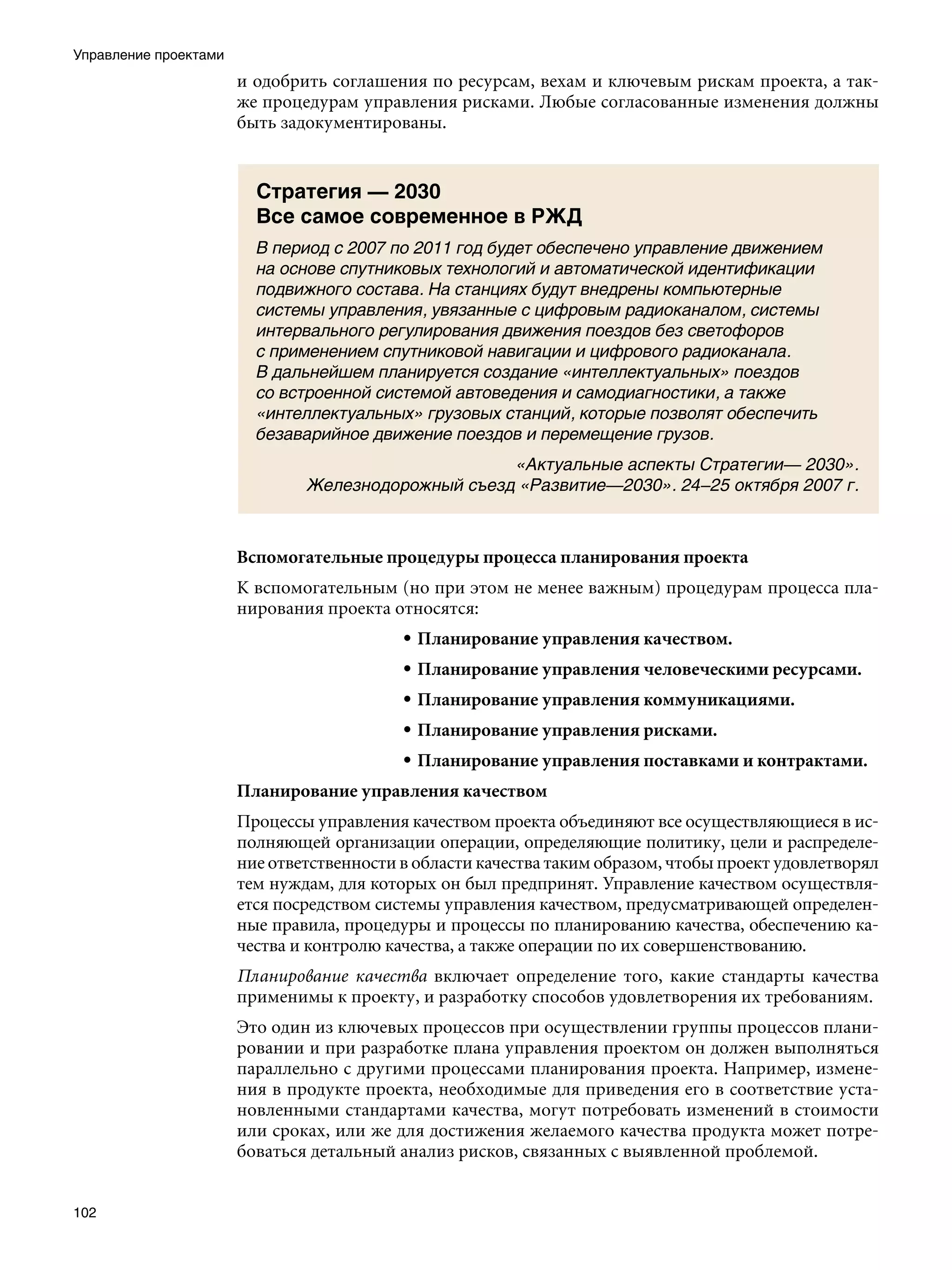 Управление проектами
                       и одобрить соглашения по ресурсам, вехам и ключевым рискам проекта, а так-
                       же процедурам управления рисками. Любые согласованные изменения должны
                       быть задокументированы.


                         Стратегия — 2030
                         Все самое современное в РЖД
                         В период с 2007 по 2011 год будет обеспечено управление движением
                         на основе спутниковых технологий и автоматической идентификации
                         подвижного состава. На станциях будут внедрены компьютерные
                         системы управления, увязанные с цифровым радиоканалом, системы
                         интервального регулирования движения поездов без светофоров
                         с применением спутниковой навигации и цифрового радиоканала.
                         В дальнейшем планируется создание «интеллектуальных» поездов
                         со встроенной системой автоведения и самодиагностики, а также
                         «интеллектуальных» грузовых станций, которые позволят обеспечить
                         безаварийное движение поездов и перемещение грузов.
                                                    «Актуальные аспекты Стратегии— 2030».
                               Железнодорожный съезд «Развитие—2030». 24–25 октября 2007 г.



                       Вспомогательные процедуры процесса планирования проекта
                       К вспомогательным (но при этом не менее важным) процедурам процесса пла-
                       нирования проекта относятся:
                                           • Планирование управления качеством.
                                           • Планирование управления человеческими ресурсами.
                                           • Планирование управления коммуникациями.
                                           • Планирование управления рисками.
                                           • Планирование управления поставками и контрактами.
                       Планирование управления качеством
                       Процессы управления качеством проекта объединяют все осуществляющиеся в ис-
                       полняющей организации операции, определяющие политику, цели и распределе-
                       ние ответственности в области качества таким образом, чтобы проект удовлетворял
                       тем нуждам, для которых он был предпринят. Управление качеством осуществля-
                       ется посредством системы управления качеством, предусматривающей определен-
                       ные правила, процедуры и процессы по планированию качества, обеспечению ка-
                       чества и контролю качества, а также операции по их совершенствованию.
                       Планирование качества включает определение того, какие стандарты качества
                       применимы к проекту, и разработку способов удовлетворения их требованиям.
                       Это один из ключевых процессов при осуществлении группы процессов плани-
                       ровании и при разработке плана управления проектом он должен выполняться
                       параллельно с другими процессами планирования проекта. Например, измене-
                       ния в продукте проекта, необходимые для приведения его в соответствие уста-
                       новленными стандартами качества, могут потребовать изменений в стоимости
                       или сроках, или же для достижения желаемого качества продукта может потре-
                       боваться детальный анализ рисков, связанных с выявленной проблемой.


102
 