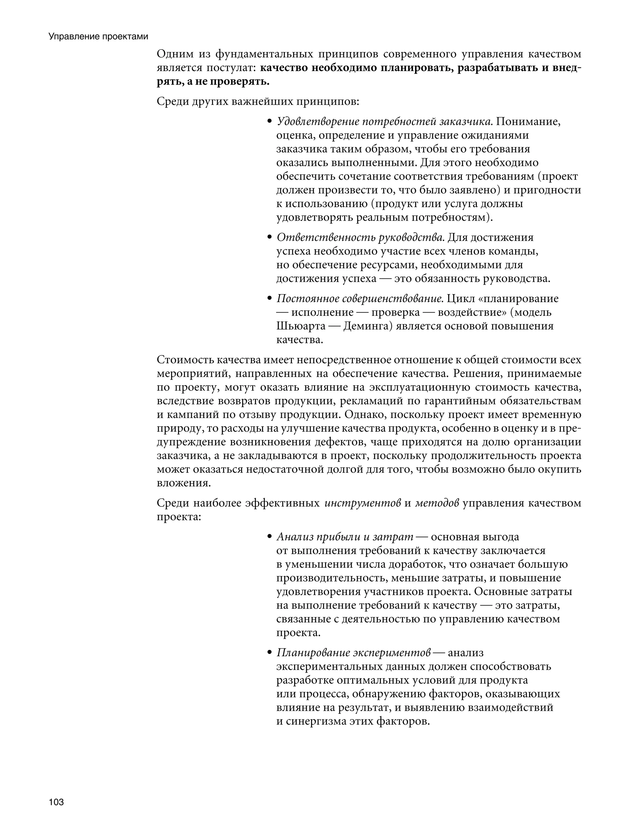 Управление проектами
                       Одним из фундаментальных принципов современного управления качеством
                       является постулат: качество необходимо планировать, разрабатывать и внед-
                       рять, а не проверять.
                       Среди других важнейших принципов:
                                           • Удовлетворение потребностей заказчика. Понимание,
                                             оценка, определение и управление ожиданиями
                                             заказчика таким образом, чтобы его требования
                                             оказались выполненными. Для этого необходимо
                                             обеспечить сочетание соответствия требованиям (проект
                                             должен произвести то, что было заявлено) и пригодности
                                             к использованию (продукт или услуга должны
                                             удовлетворять реальным потребностям).
                                           • Ответственность руководства. Для достижения
                                             успеха необходимо участие всех членов команды,
                                             но обеспечение ресурсами, необходимыми для
                                             достижения успеха — это обязанность руководства.
                                           • Постоянное совершенствование. Цикл «планирование
                                             — исполнение — проверка — воздействие» (модель
                                             Шьюарта — Деминга) является основой повышения
                                             качества.
                       Стоимость качества имеет непосредственное отношение к общей стоимости всех
                       мероприятий, направленных на обеспечение качества. Решения, принимаемые
                       по проекту, могут оказать влияние на эксплуатационную стоимость качества,
                       вследствие возвратов продукции, рекламаций по гарантийным обязательствам
                       и кампаний по отзыву продукции. Однако, поскольку проект имеет временную
                       природу, то расходы на улучшение качества продукта, особенно в оценку и в пре-
                       дупреждение возникновения дефектов, чаще приходятся на долю организации
                       заказчика, а не закладываются в проект, поскольку продолжительность проекта
                       может оказаться недостаточной долгой для того, чтобы возможно было окупить
                       вложения.
                       Среди наиболее эффективных инструментов и методов управления качеством
                       проекта:
                                           • Анализ прибыли и затрат — основная выгода
                                             от выполнения требований к качеству заключается
                                             в уменьшении числа доработок, что означает большую
                                             производительность, меньшие затраты, и повышение
                                             удовлетворения участников проекта. Основные затраты
                                             на выполнение требований к качеству — это затраты,
                                             связанные с деятельностью по управлению качеством
                                             проекта.
                                           • Планирование экспериментов — анализ
                                             экспериментальных данных должен способствовать
                                             разработке оптимальных условий для продукта
                                             или процесса, обнаружению факторов, оказывающих
                                             влияние на результат, и выявлению взаимодействий
                                             и синергизма этих факторов.




103
 