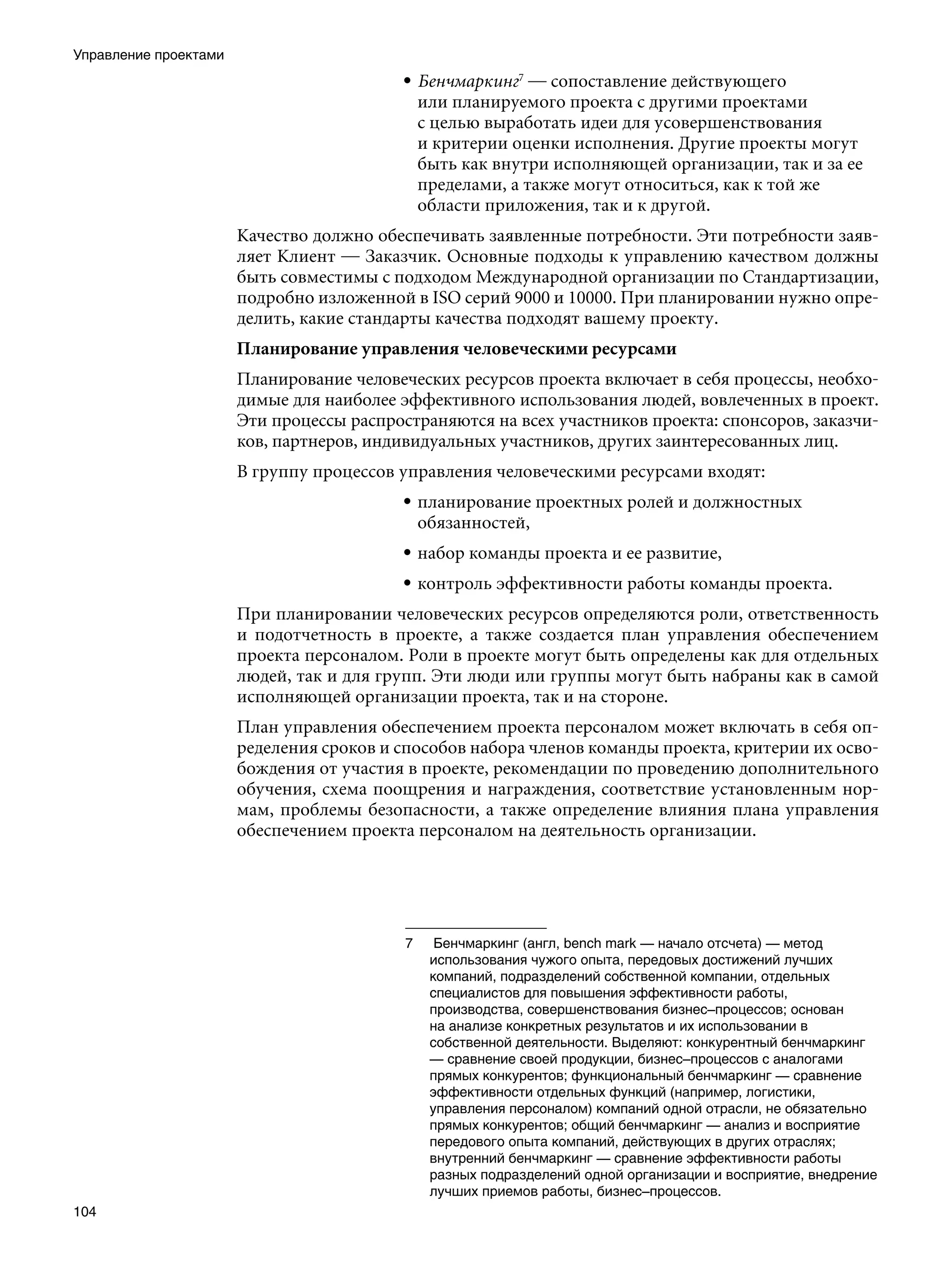 Управление проектами
                                          • Бенчмаркинг — сопоставление действующего
                                            или планируемого проекта с другими проектами
                                            с целью выработать идеи для усовершенствования
                                            и критерии оценки исполнения. Другие проекты могут
                                            быть как внутри исполняющей организации, так и за ее
                                            пределами, а также могут относиться, как к той же
                                            области приложения, так и к другой.
                       Качество должно обеспечивать заявленные потребности. Эти потребности заяв-
                       ляет Клиент — Заказчик. Основные подходы к управлению качеством должны
                       быть совместимы с подходом Международной организации по Стандартизации,
                       подробно изложенной в ISO серий 9000 и 10000. При планировании нужно опре-
                       делить, какие стандарты качества подходят вашему проекту.
                       Планирование управления человеческими ресурсами
                       Планирование человеческих ресурсов проекта включает в себя процессы, необхо-
                       димые для наиболее эффективного использования людей, вовлеченных в проект.
                       Эти процессы распространяются на всех участников проекта: спонсоров, заказчи-
                       ков, партнеров, индивидуальных участников, других заинтересованных лиц.
                       В группу процессов управления человеческими ресурсами входят:
                                          • планирование проектных ролей и должностных
                                            обязанностей,
                                          • набор команды проекта и ее развитие,
                                          • контроль эффективности работы команды проекта.
                       При планировании человеческих ресурсов определяются роли, ответственность
                       и подотчетность в проекте, а также создается план управления обеспечением
                       проекта персоналом. Роли в проекте могут быть определены как для отдельных
                       людей, так и для групп. Эти люди или группы могут быть набраны как в самой
                       исполняющей организации проекта, так и на стороне.
                       План управления обеспечением проекта персоналом может включать в себя оп-
                       ределения сроков и способов набора членов команды проекта, критерии их осво-
                       бождения от участия в проекте, рекомендации по проведению дополнительного
                       обучения, схема поощрения и награждения, соответствие установленным нор-
                       мам, проблемы безопасности, а также определение влияния плана управления
                       обеспечением проекта персоналом на деятельность организации.




                                           	    Бенчмаркинг (англ, bench mark — начало отсчета) — метод
                                                использования чужого опыта, передовых достижений лучших
                                                компаний, подразделений собственной компании, отдельных
                                                специалистов для повышения эффективности работы,
                                                производства, совершенствования бизнес–процессов; основан
                                                на анализе конкретных результатов и их использовании в
                                                собственной деятельности. Выделяют: конкурентный бенчмаркинг
                                                — сравнение своей продукции, бизнес–процессов с аналогами
                                                прямых конкурентов; функциональный бенчмаркинг — сравнение
                                                эффективности отдельных функций (например, логистики,
                                                управления персоналом) компаний одной отрасли, не обязательно
                                                прямых конкурентов; общий бенчмаркинг — анализ и восприятие
                                                передового опыта компаний, действующих в других отраслях;
                                                внутренний бенчмаркинг — сравнение эффективности работы
                                                разных подразделений одной организации и восприятие, внедрение
                                                лучших приемов работы, бизнес–процессов.
104
 