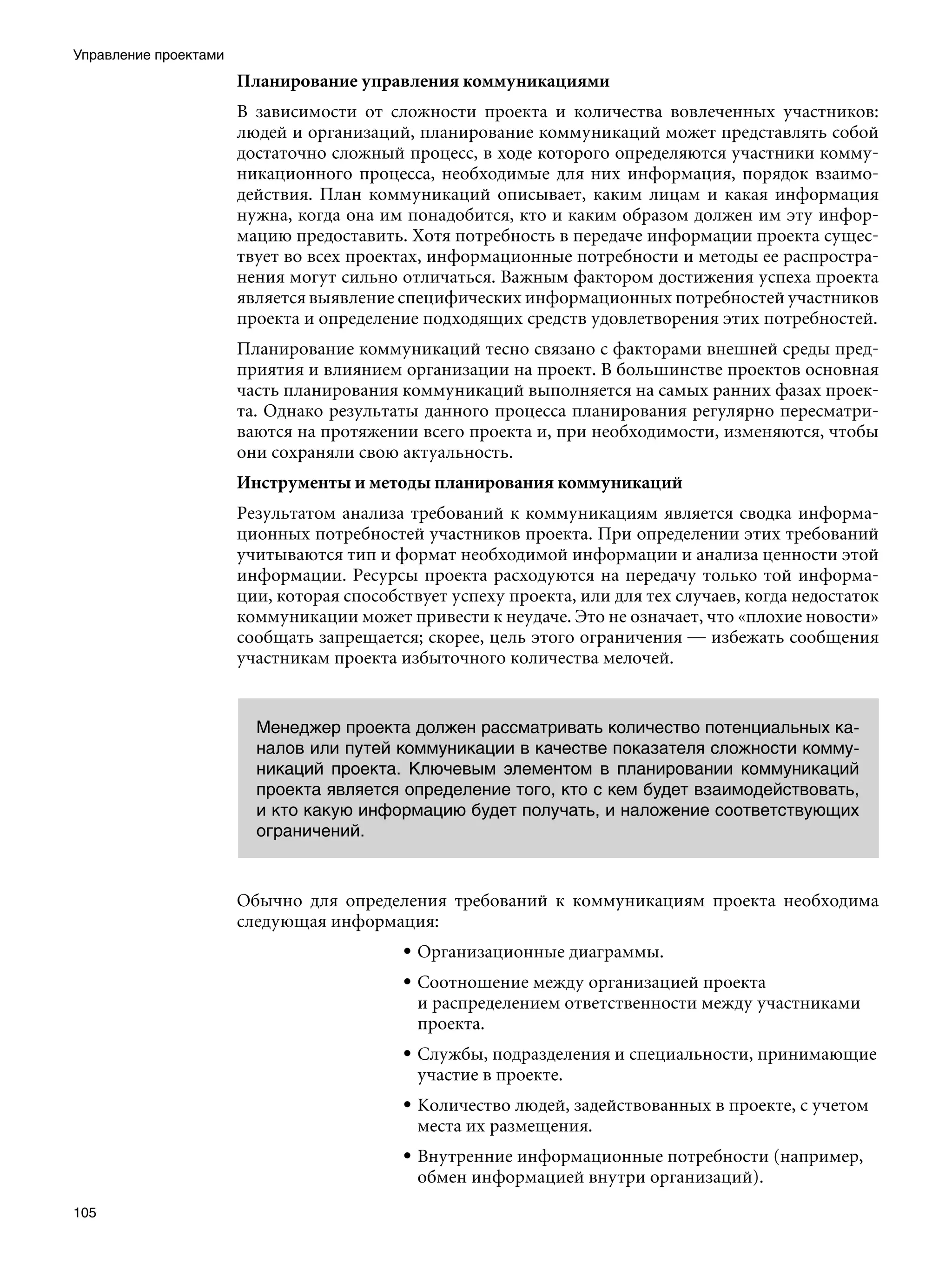 Управление проектами
                       Планирование управления коммуникациями
                       В зависимости от сложности проекта и количества вовлеченных участников:
                       людей и организаций, планирование коммуникаций может представлять собой
                       достаточно сложный процесс, в ходе которого определяются участники комму-
                       никационного процесса, необходимые для них информация, порядок взаимо-
                       действия. План коммуникаций описывает, каким лицам и какая информация
                       нужна, когда она им понадобится, кто и каким образом должен им эту инфор-
                       мацию предоставить. Хотя потребность в передаче информации проекта сущес-
                       твует во всех проектах, информационные потребности и методы ее распростра-
                       нения могут сильно отличаться. Важным фактором достижения успеха проекта
                       является выявление специфических информационных потребностей участников
                       проекта и определение подходящих средств удовлетворения этих потребностей.
                       Планирование коммуникаций тесно связано с факторами внешней среды пред-
                       приятия и влиянием организации на проект. В большинстве проектов основная
                       часть планирования коммуникаций выполняется на самых ранних фазах проек-
                       та. Однако результаты данного процесса планирования регулярно пересматри-
                       ваются на протяжении всего проекта и, при необходимости, изменяются, чтобы
                       они сохраняли свою актуальность.
                       Инструменты и методы планирования коммуникаций
                       Результатом анализа требований к коммуникациям является сводка информа-
                       ционных потребностей участников проекта. При определении этих требований
                       учитываются тип и формат необходимой информации и анализа ценности этой
                       информации. Ресурсы проекта расходуются на передачу только той информа-
                       ции, которая способствует успеху проекта, или для тех случаев, когда недостаток
                       коммуникации может привести к неудаче. Это не означает, что «плохие новости»
                       сообщать запрещается; скорее, цель этого ограничения — избежать сообщения
                       участникам проекта избыточного количества мелочей.


                         Менеджер проекта должен рассматривать количество потенциальных ка-
                         налов или путей коммуникации в качестве показателя сложности комму-
                         никаций проекта. Ключевым элементом в планировании коммуникаций
                         проекта является определение того, кто с кем будет взаимодействовать,
                         и кто какую информацию будет получать, и наложение соответствующих
                         ограничений.



                       Обычно для определения требований к коммуникациям проекта необходима
                       следующая информация:
                                           • Организационные диаграммы.
                                           • Соотношение между организацией проекта
                                             и распределением ответственности между участниками
                                             проекта.
                                           • Службы, подразделения и специальности, принимающие
                                             участие в проекте.
                                           • Количество людей, задействованных в проекте, с учетом
                                             места их размещения.
                                           • Внутренние информационные потребности (например,
                                             обмен информацией внутри организаций).
105
 