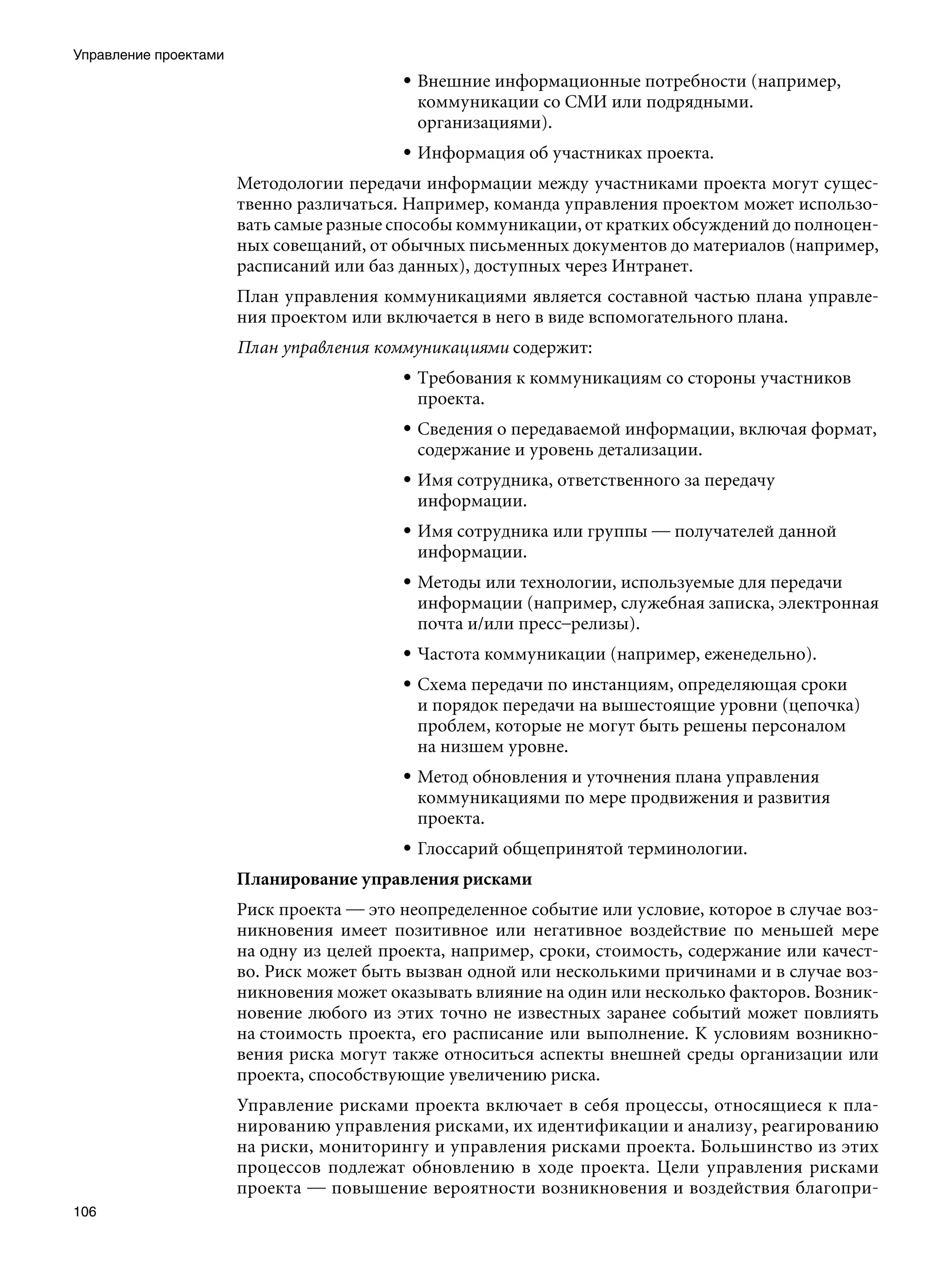 Управление проектами
                                          • Внешние информационные потребности (например,
                                            коммуникации со СМИ или подрядными.
                                            организациями).
                                          • Информация об участниках проекта.
                       Методологии передачи информации между участниками проекта могут сущес-
                       твенно различаться. Например, команда управления проектом может использо-
                       вать самые разные способы коммуникации, от кратких обсуждений до полноцен-
                       ных совещаний, от обычных письменных документов до материалов (например,
                       расписаний или баз данных), доступных через Интранет.
                       План управления коммуникациями является составной частью плана управле-
                       ния проектом или включается в него в виде вспомогательного плана.
                       План управления коммуникациями содержит:
                                          • Требования к коммуникациям со стороны участников
                                            проекта.
                                          • Сведения о передаваемой информации, включая формат,
                                            содержание и уровень детализации.
                                          • Имя сотрудника, ответственного за передачу
                                            информации.
                                          • Имя сотрудника или группы — получателей данной
                                            информации.
                                          • Методы или технологии, используемые для передачи
                                            информации (например, служебная записка, электронная
                                            почта и/или пресс–релизы).
                                          • Частота коммуникации (например, еженедельно).
                                          • Схема передачи по инстанциям, определяющая сроки
                                            и порядок передачи на вышестоящие уровни (цепочка)
                                            проблем, которые не могут быть решены персоналом
                                            на низшем уровне.
                                          • Метод обновления и уточнения плана управления
                                            коммуникациями по мере продвижения и развития
                                            проекта.
                                          • Глоссарий общепринятой терминологии.
                       Планирование управления рисками
                       Риск проекта — это неопределенное событие или условие, которое в случае воз-
                       никновения имеет позитивное или негативное воздействие по меньшей мере
                       на одну из целей проекта, например, сроки, стоимость, содержание или качест-
                       во. Риск может быть вызван одной или несколькими причинами и в случае воз-
                       никновения может оказывать влияние на один или несколько факторов. Возник-
                       новение любого из этих точно не известных заранее событий может повлиять
                       на стоимость проекта, его расписание или выполнение. К условиям возникно-
                       вения риска могут также относиться аспекты внешней среды организации или
                       проекта, способствующие увеличению риска.
                       Управление рисками проекта включает в себя процессы, относящиеся к пла-
                       нированию управления рисками, их идентификации и анализу, реагированию
                       на риски, мониторингу и управления рисками проекта. Большинство из этих
                       процессов подлежат обновлению в ходе проекта. Цели управления рисками
                       проекта — повышение вероятности возникновения и воздействия благопри-
106
 