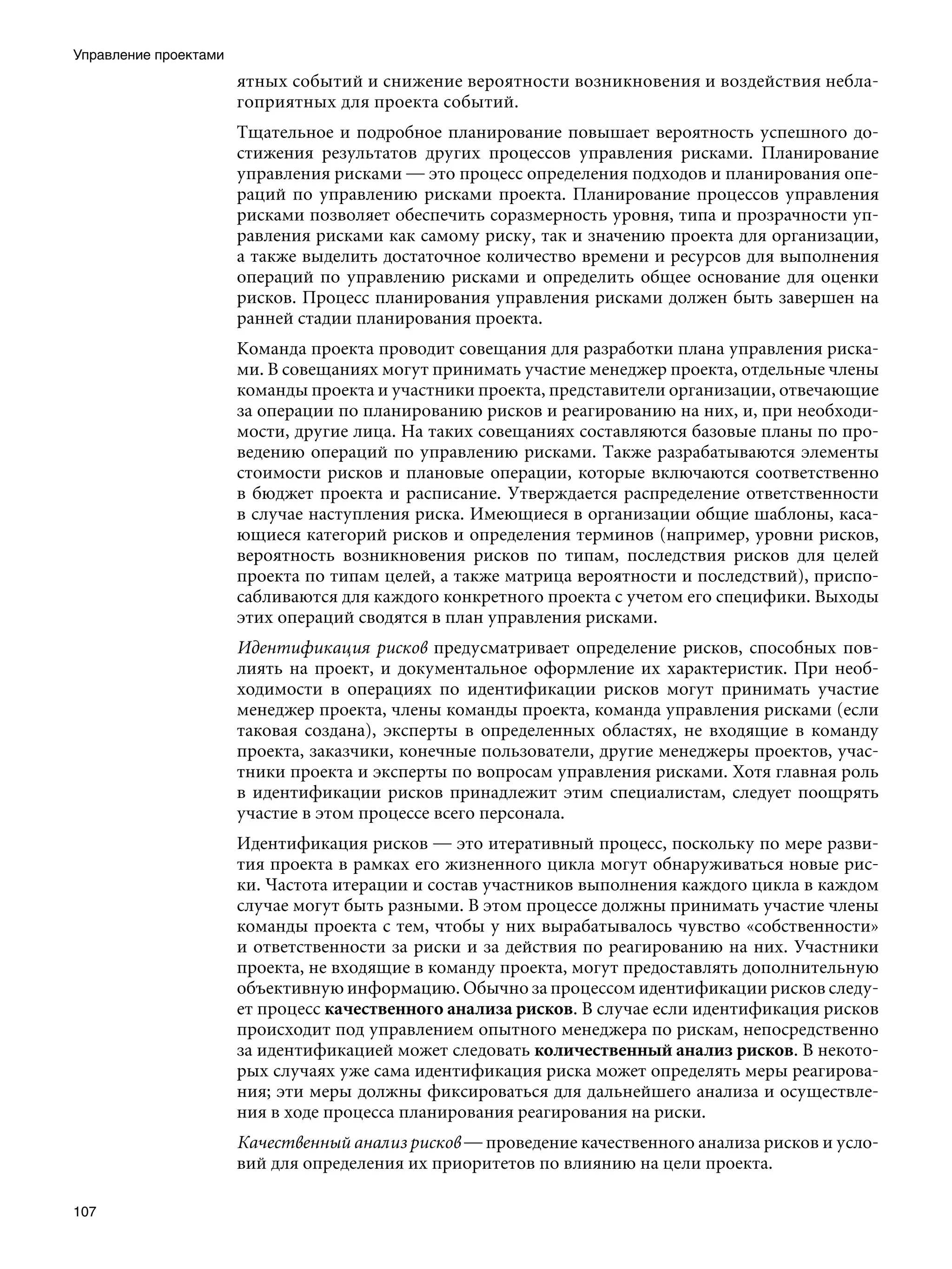 Управление проектами
                       ятных событий и снижение вероятности возникновения и воздействия небла-
                       гоприятных для проекта событий.
                       Тщательное и подробное планирование повышает вероятность успешного до-
                       стижения результатов других процессов управления рисками. Планирование
                       управления рисками — это процесс определения подходов и планирования опе-
                       раций по управлению рисками проекта. Планирование процессов управления
                       рисками позволяет обеспечить соразмерность уровня, типа и прозрачности уп-
                       равления рисками как самому риску, так и значению проекта для организации,
                       а также выделить достаточное количество времени и ресурсов для выполнения
                       операций по управлению рисками и определить общее основание для оценки
                       рисков. Процесс планирования управления рисками должен быть завершен на
                       ранней стадии планирования проекта.
                       Команда проекта проводит совещания для разработки плана управления риска-
                       ми. В совещаниях могут принимать участие менеджер проекта, отдельные члены
                       команды проекта и участники проекта, представители организации, отвечающие
                       за операции по планированию рисков и реагированию на них, и, при необходи-
                       мости, другие лица. На таких совещаниях составляются базовые планы по про-
                       ведению операций по управлению рисками. Также разрабатываются элементы
                       стоимости рисков и плановые операции, которые включаются соответственно
                       в бюджет проекта и расписание. Утверждается распределение ответственности
                       в случае наступления риска. Имеющиеся в организации общие шаблоны, каса-
                       ющиеся категорий рисков и определения терминов (например, уровни рисков,
                       вероятность возникновения рисков по типам, последствия рисков для целей
                       проекта по типам целей, а также матрица вероятности и последствий), приспо-
                       сабливаются для каждого конкретного проекта с учетом его специфики. Выходы
                       этих операций сводятся в план управления рисками.
                       Идентификация рисков предусматривает определение рисков, способных пов-
                       лиять на проект, и документальное оформление их характеристик. При необ-
                       ходимости в операциях по идентификации рисков могут принимать участие
                       менеджер проекта, члены команды проекта, команда управления рисками (если
                       таковая создана), эксперты в определенных областях, не входящие в команду
                       проекта, заказчики, конечные пользователи, другие менеджеры проектов, учас-
                       тники проекта и эксперты по вопросам управления рисками. Хотя главная роль
                       в идентификации рисков принадлежит этим специалистам, следует поощрять
                       участие в этом процессе всего персонала.
                       Идентификация рисков — это итеративный процесс, поскольку по мере разви-
                       тия проекта в рамках его жизненного цикла могут обнаруживаться новые рис-
                       ки. Частота итерации и состав участников выполнения каждого цикла в каждом
                       случае могут быть разными. В этом процессе должны принимать участие члены
                       команды проекта с тем, чтобы у них вырабатывалось чувство «собственности»
                       и ответственности за риски и за действия по реагированию на них. Участники
                       проекта, не входящие в команду проекта, могут предоставлять дополнительную
                       объективную информацию. Обычно за процессом идентификации рисков следу-
                       ет процесс качественного анализа рисков. В случае если идентификация рисков
                       происходит под управлением опытного менеджера по рискам, непосредственно
                       за идентификацией может следовать количественный анализ рисков. В некото-
                       рых случаях уже сама идентификация риска может определять меры реагирова-
                       ния; эти меры должны фиксироваться для дальнейшего анализа и осуществле-
                       ния в ходе процесса планирования реагирования на риски.
                       Качественный анализ рисков — проведение качественного анализа рисков и усло-
                       вий для определения их приоритетов по влиянию на цели проекта.

107
 
