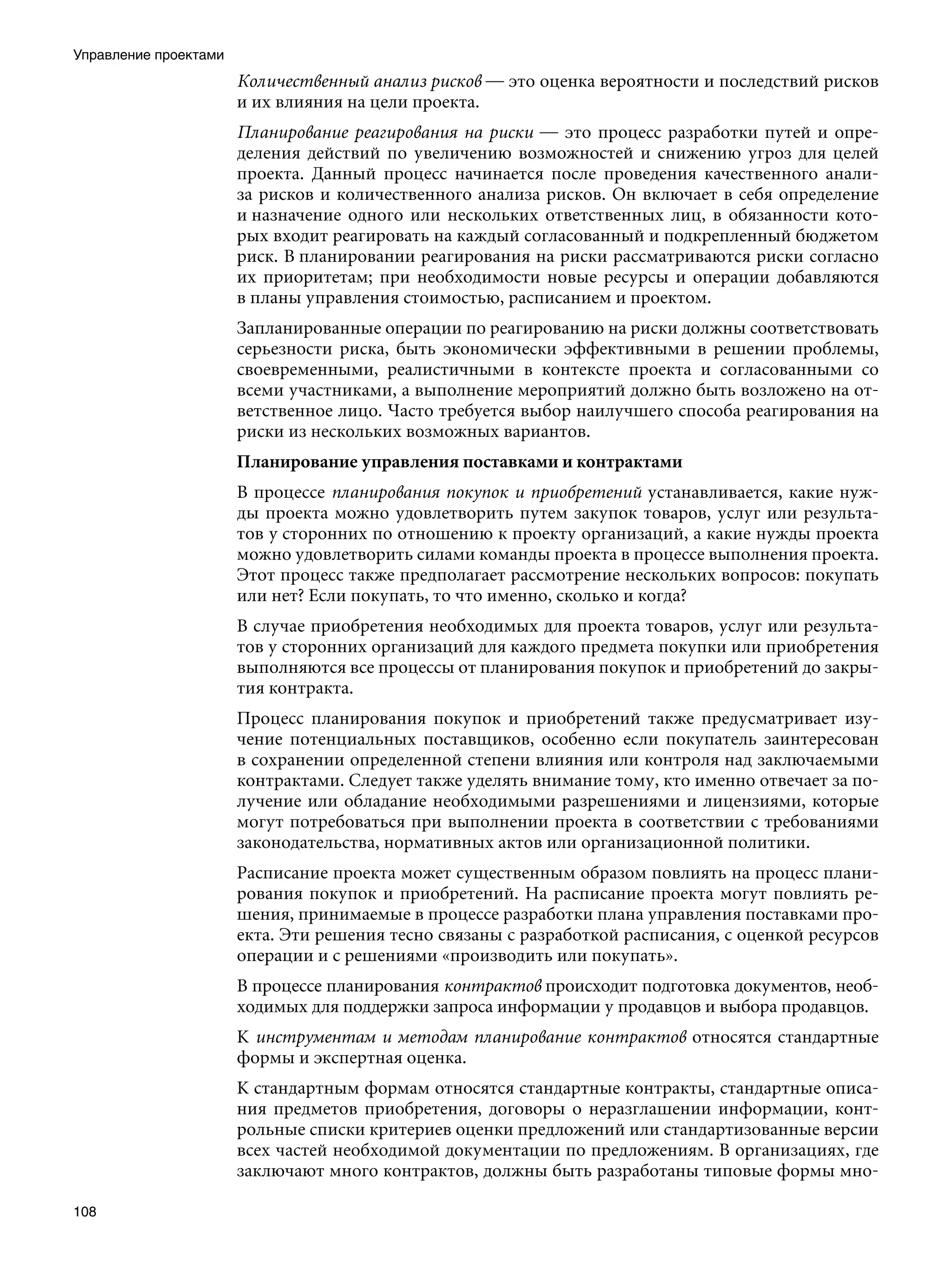 Управление проектами
                       Количественный анализ рисков — это оценка вероятности и последствий рисков
                       и их влияния на цели проекта.
                       Планирование реагирования на риски — это процесс разработки путей и опре-
                       деления действий по увеличению возможностей и снижению угроз для целей
                       проекта. Данный процесс начинается после проведения качественного анали-
                       за рисков и количественного анализа рисков. Он включает в себя определение
                       и назначение одного или нескольких ответственных лиц, в обязанности кото-
                       рых входит реагировать на каждый согласованный и подкрепленный бюджетом
                       риск. В планировании реагирования на риски рассматриваются риски согласно
                       их приоритетам; при необходимости новые ресурсы и операции добавляются
                       в планы управления стоимостью, расписанием и проектом.
                       Запланированные операции по реагированию на риски должны соответствовать
                       серьезности риска, быть экономически эффективными в решении проблемы,
                       своевременными, реалистичными в контексте проекта и согласованными со
                       всеми участниками, а выполнение мероприятий должно быть возложено на от-
                       ветственное лицо. Часто требуется выбор наилучшего способа реагирования на
                       риски из нескольких возможных вариантов.
                       Планирование управления поставками и контрактами
                       В процессе планирования покупок и приобретений устанавливается, какие нуж-
                       ды проекта можно удовлетворить путем закупок товаров, услуг или результа-
                       тов у сторонних по отношению к проекту организаций, а какие нужды проекта
                       можно удовлетворить силами команды проекта в процессе выполнения проекта.
                       Этот процесс также предполагает рассмотрение нескольких вопросов: покупать
                       или нет? Если покупать, то что именно, сколько и когда?
                       В случае приобретения необходимых для проекта товаров, услуг или результа-
                       тов у сторонних организаций для каждого предмета покупки или приобретения
                       выполняются все процессы от планирования покупок и приобретений до закры-
                       тия контракта.
                       Процесс планирования покупок и приобретений также предусматривает изу-
                       чение потенциальных поставщиков, особенно если покупатель заинтересован
                       в сохранении определенной степени влияния или контроля над заключаемыми
                       контрактами. Следует также уделять внимание тому, кто именно отвечает за по-
                       лучение или обладание необходимыми разрешениями и лицензиями, которые
                       могут потребоваться при выполнении проекта в соответствии с требованиями
                       законодательства, нормативных актов или организационной политики.
                       Расписание проекта может существенным образом повлиять на процесс плани-
                       рования покупок и приобретений. На расписание проекта могут повлиять ре-
                       шения, принимаемые в процессе разработки плана управления поставками про-
                       екта. Эти решения тесно связаны с разработкой расписания, с оценкой ресурсов
                       операции и с решениями «производить или покупать».
                       В процессе планирования контрактов происходит подготовка документов, необ-
                       ходимых для поддержки запроса информации у продавцов и выбора продавцов.
                       К инструментам и методам планирование контрактов относятся стандартные
                       формы и экспертная оценка.
                       К стандартным формам относятся стандартные контракты, стандартные описа-
                       ния предметов приобретения, договоры о неразглашении информации, конт-
                       рольные списки критериев оценки предложений или стандартизованные версии
                       всех частей необходимой документации по предложениям. В организациях, где
                       заключают много контрактов, должны быть разработаны типовые формы мно-

108
 