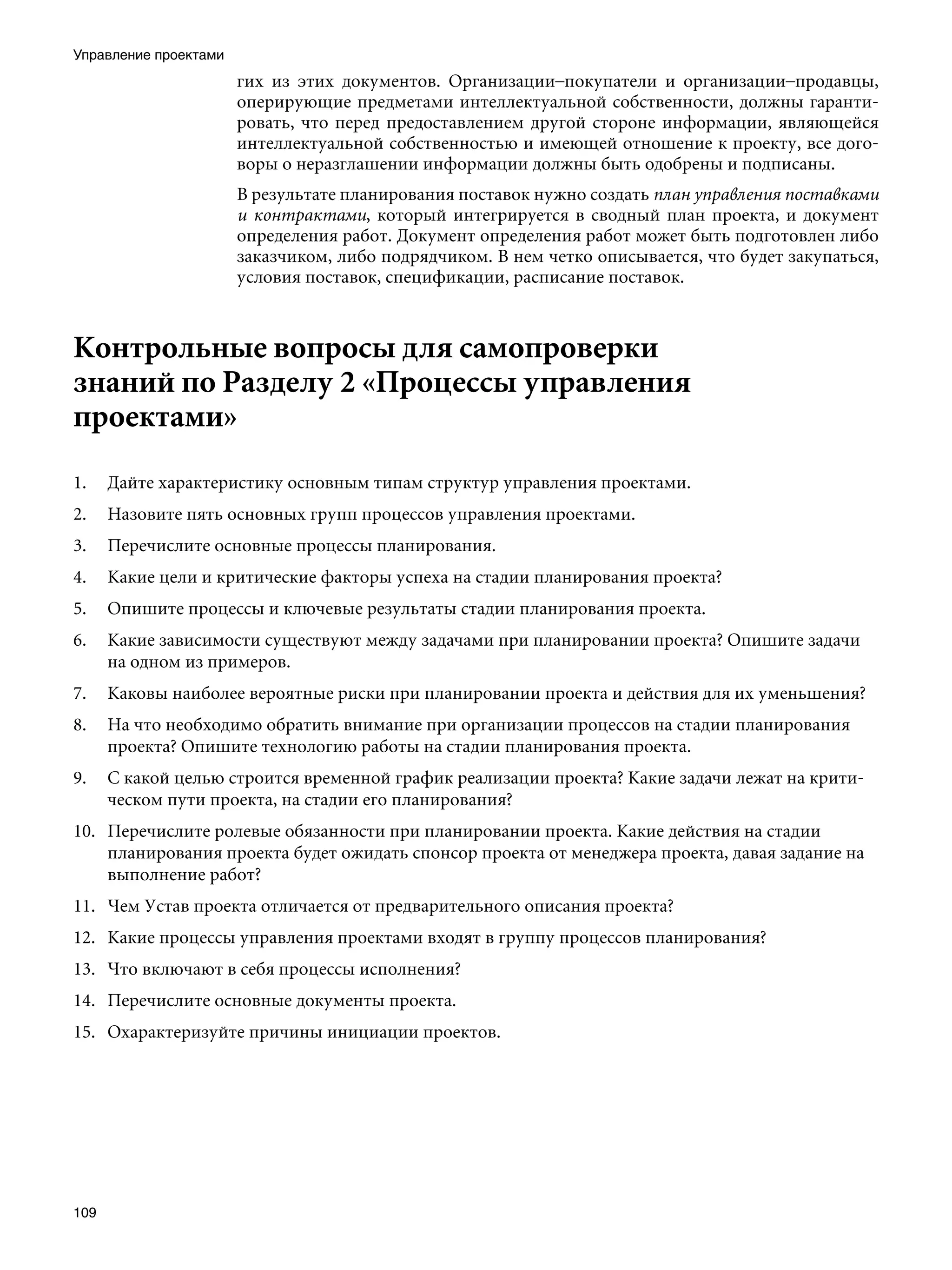 Управление проектами
                       гих из этих документов. Организации–покупатели и организации–продавцы,
                       оперирующие предметами интеллектуальной собственности, должны гаранти-
                       ровать, что перед предоставлением другой стороне информации, являющейся
                       интеллектуальной собственностью и имеющей отношение к проекту, все дого-
                       воры о неразглашении информации должны быть одобрены и подписаны.
                       В результате планирования поставок нужно создать план управления поставками
                       и контрактами, который интегрируется в сводный план проекта, и документ
                       определения работ. Документ определения работ может быть подготовлен либо
                       заказчиком, либо подрядчиком. В нем четко описывается, что будет закупаться,
                       условия поставок, спецификации, расписание поставок.



Контрольные вопросы для самопроверки
знаний по Разделу 2 «Процессы управления
проектами»
1.    Дайте характеристику основным типам структур управления проектами.
2.    Назовите пять основных групп процессов управления проектами.
3.    Перечислите основные процессы планирования.
4.    Какие цели и критические факторы успеха на стадии планирования проекта?
5.    Опишите процессы и ключевые результаты стадии планирования проекта.
6.    Какие зависимости существуют между задачами при планировании проекта? Опишите задачи
      на одном из примеров.
7.    Каковы наиболее вероятные риски при планировании проекта и действия для их уменьшения?
8.    На что необходимо обратить внимание при организации процессов на стадии планирования
      проекта? Опишите технологию работы на стадии планирования проекта.
9.    С какой целью строится временной график реализации проекта? Какие задачи лежат на крити-
      ческом пути проекта, на стадии его планирования?
10. Перечислите ролевые обязанности при планировании проекта. Какие действия на стадии
    планирования проекта будет ожидать спонсор проекта от менеджера проекта, давая задание на
    выполнение работ?
11. Чем Устав проекта отличается от предварительного описания проекта?
12. Какие процессы управления проектами входят в группу процессов планирования?
13. Что включают в себя процессы исполнения?
14. Перечислите основные документы проекта.
15. Охарактеризуйте причины инициации проектов.




109
 