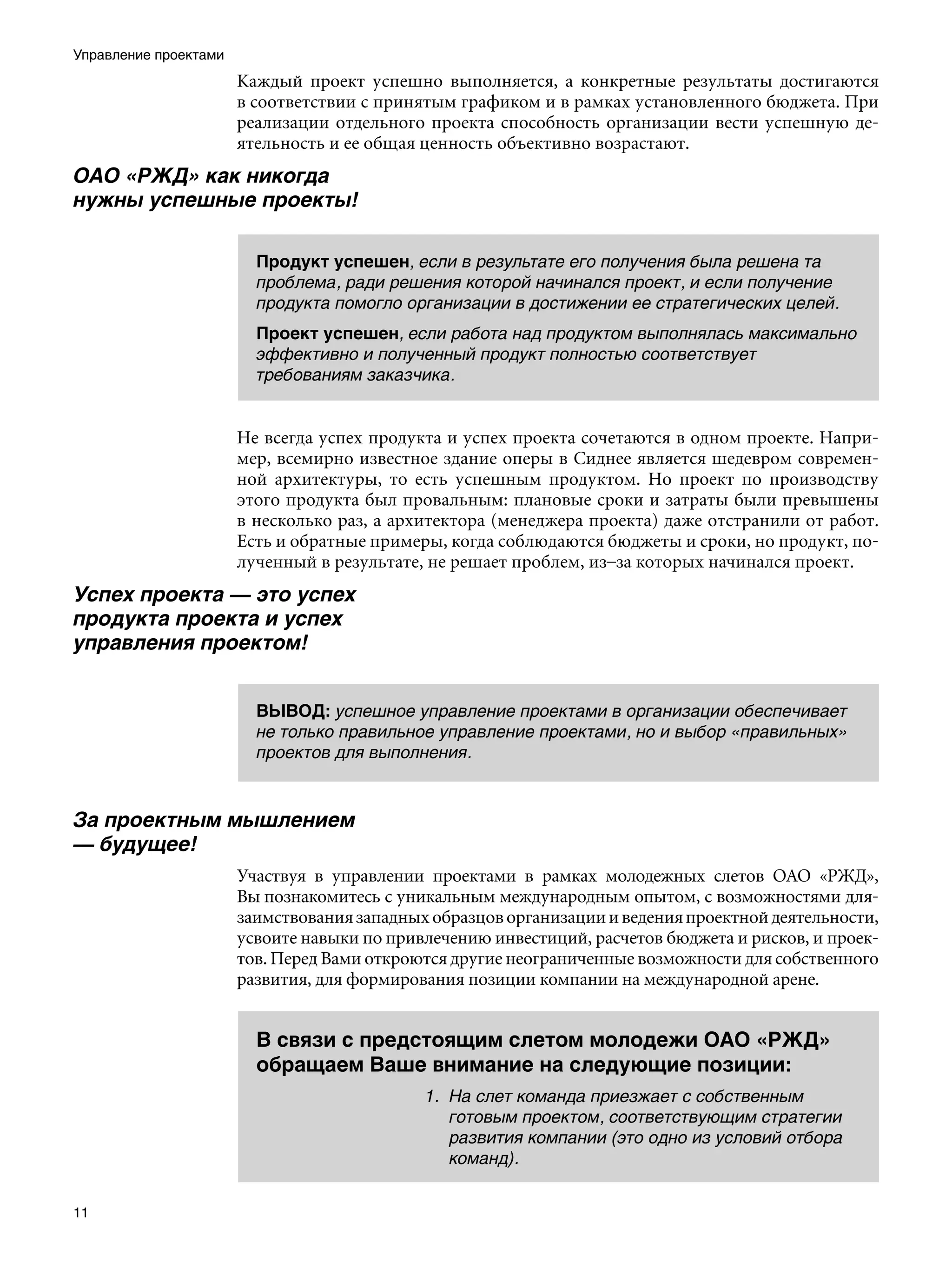 Управление проектами
                       Каждый проект успешно выполняется, а конкретные результаты достигаются
                       в соответствии с принятым графиком и в рамках установленного бюджета. При
                       реализации отдельного проекта способность организации вести успешную де-
                       ятельность и ее общая ценность объективно возрастают.
ОАО «РЖД» как никогда
нужны успешные проекты!

                         Продукт успешен, если в результате его получения была решена та
                         проблема, ради решения которой начинался проект, и если получение
                         продукта помогло организации в достижении ее стратегических целей.
                         Проект успешен, если работа над продуктом выполнялась максимально
                         эффективно и полученный продукт полностью соответствует
                         требованиям заказчика.


                       Не всегда успех продукта и успех проекта сочетаются в одном проекте. Напри-
                       мер, всемирно известное здание оперы в Сиднее является шедевром современ-
                       ной архитектуры, то есть успешным продуктом. Но проект по производству
                       этого продукта был провальным: плановые сроки и затраты были превышены
                       в несколько раз, а архитектора (менеджера проекта) даже отстранили от работ.
                       Есть и обратные примеры, когда соблюдаются бюджеты и сроки, но продукт, по-
                       лученный в результате, не решает проблем, из–за которых начинался проект.
Успех проекта — это успех
продукта проекта и успех
управления проектом!


                         ВЫВОД: успешное управление проектами в организации обеспечивает
                         не только правильное управление проектами, но и выбор «правильных»
                         проектов для выполнения.


За проектным мышлением
— будущее!
                       Участвуя в управлении проектами в рамках молодежных слетов ОАО «РЖД»,
                       Вы познакомитесь с уникальным международным опытом, с возможностями для-
                       заимствования западных образцов организации и ведения проектной деятельности,
                       усвоите навыки по привлечению инвестиций, расчетов бюджета и рисков, и проек-
                       тов. Перед Вами откроются другие неограниченные возможности для собственного
                       развития, для формирования позиции компании на международной арене.


                         В связи с предстоящим слетом молодежи ОАО «РЖД»
                         обращаем Ваше внимание на следующие позиции:
                                             1. На слет команда приезжает с собственным
                                                готовым проектом, соответствующим стратегии
                                                развития компании (это одно из условий отбора
                                                команд).


11
 