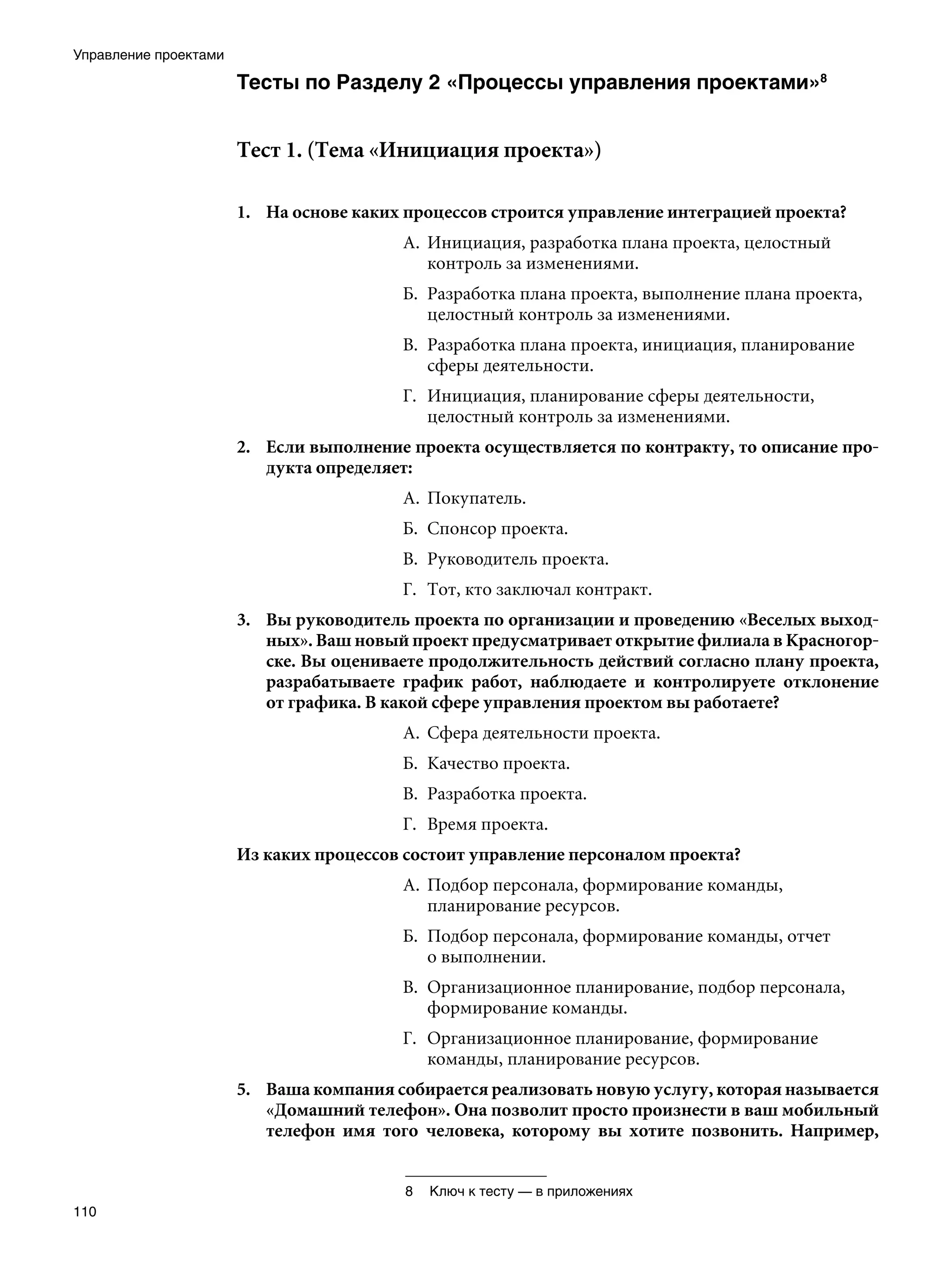 Управление проектами

                       Тесты по Разделу 2 «Процессы управления проектами»


                       Тест 1. (Тема «Инициация проекта»)

                       1.	 На основе каких процессов строится управление интеграцией проекта?
                                          А.	 Инициация, разработка плана проекта, целостный
                                              контроль за изменениями.
                                          Б.	 Разработка плана проекта, выполнение плана проекта,
                                              целостный контроль за изменениями.
                                          В.	 Разработка плана проекта, инициация, планирование
                                              сферы деятельности.
                                          Г.	 Инициация, планирование сферы деятельности,
                                              целостный контроль за изменениями.
                       2.	 Если выполнение проекта осуществляется по контракту, то описание про-
                           дукта определяет:
                                          А.	 Покупатель.
                                          Б.	 Спонсор проекта.
                                          В.	 Руководитель проекта.
                                          Г.	 Тот, кто заключал контракт.
                       3.	 Вы руководитель проекта по организации и проведению «Веселых выход-
                           ных». Ваш новый проект предусматривает открытие филиала в Красногор-
                           ске. Вы оцениваете продолжительность действий согласно плану проекта,
                           разрабатываете график работ, наблюдаете и контролируете отклонение
                           от графика. В какой сфере управления проектом вы работаете?
                                          А.	 Сфера деятельности проекта.
                                          Б.	 Качество проекта.
                                          В.	 Разработка проекта.
                                          Г.	 Время проекта.
                       Из каких процессов состоит управление персоналом проекта?
                                          А.	 Подбор персонала, формирование команды,
                                              планирование ресурсов.
                                          Б.	 Подбор персонала, формирование команды, отчет
                                              о выполнении.
                                          В.	 Организационное планирование, подбор персонала,
                                              формирование команды.
                                          Г.	 Организационное планирование, формирование
                                              команды, планирование ресурсов.
                       5.	 Ваша компания собирается реализовать новую услугу, которая называется
                           «Домашний телефон». Она позволит просто произнести в ваш мобильный
                           телефон имя того человека, которому вы хотите позвонить. Например,


                                          	 Ключ к тесту — в приложениях
110
 