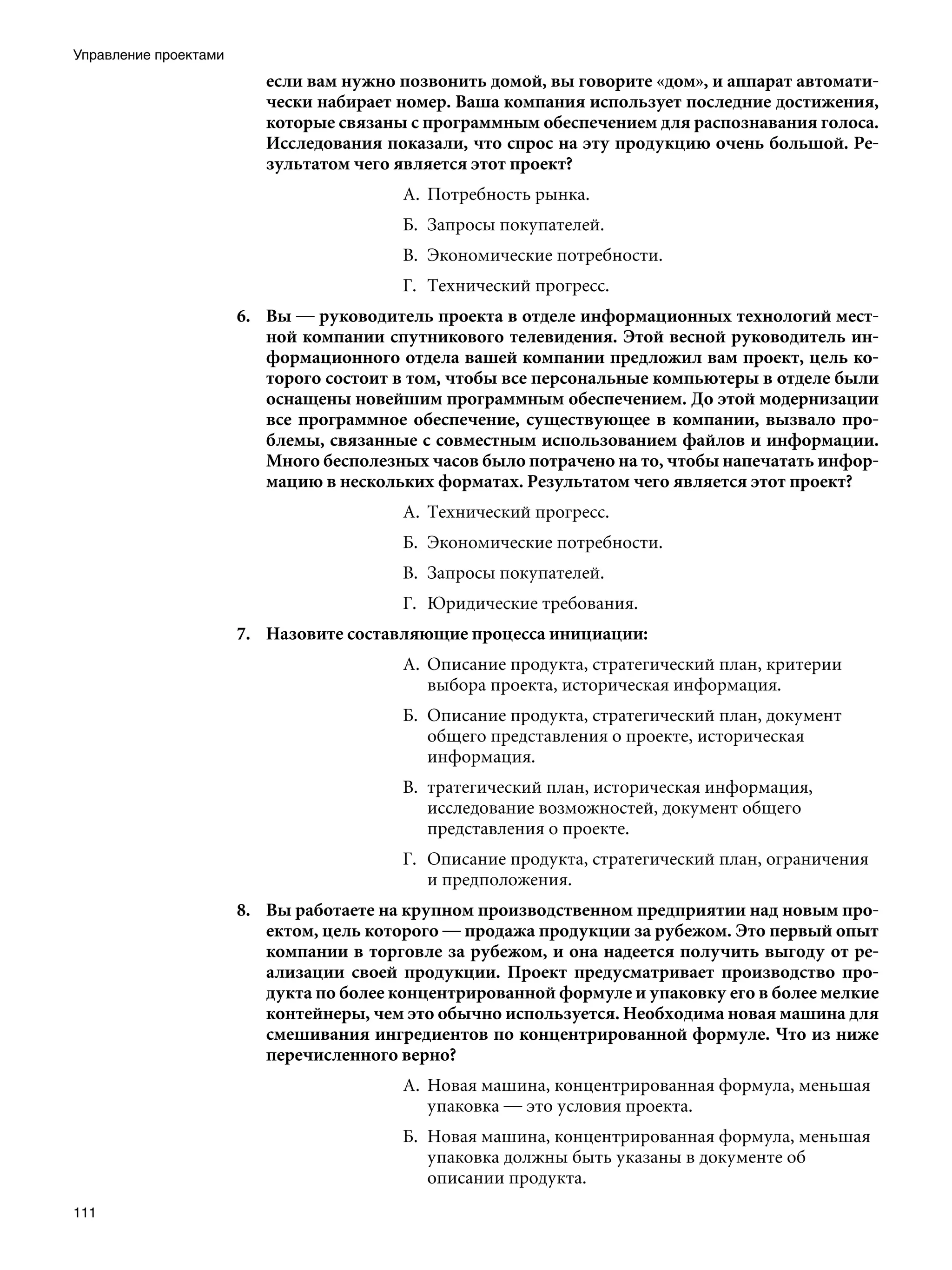 Управление проектами
                          если вам нужно позвонить домой, вы говорите «дом», и аппарат автомати-
                          чески набирает номер. Ваша компания использует последние достижения,
                          которые связаны с программным обеспечением для распознавания голоса.
                          Исследования показали, что спрос на эту продукцию очень большой. Ре-
                          зультатом чего является этот проект?
                                          А.	 Потребность рынка.
                                          Б.	 Запросы покупателей.
                                          В.	 Экономические потребности.
                                          Г.	 Технический прогресс.
                       6.	 Вы — руководитель проекта в отделе информационных технологий мест-
                           ной компании спутникового телевидения. Этой весной руководитель ин-
                           формационного отдела вашей компании предложил вам проект, цель ко-
                           торого состоит в том, чтобы все персональные компьютеры в отделе были
                           оснащены новейшим программным обеспечением. До этой модернизации
                           все программное обеспечение, существующее в компании, вызвало про-
                           блемы, связанные с совместным использованием файлов и информации.
                           Много бесполезных часов было потрачено на то, чтобы напечатать инфор-
                           мацию в нескольких форматах. Результатом чего является этот проект?
                                          А.	 Технический прогресс.
                                          Б.	 Экономические потребности.	
                                          В.	 Запросы покупателей.
                                          Г.	 Юридические требования.
                       7.	 Назовите составляющие процесса инициации:
                                          А.	 Описание продукта, стратегический план, критерии
                                              выбора проекта, историческая информация.
                                          Б.	 Описание продукта, стратегический план, документ
                                              общего представления о проекте, историческая
                                              информация.
                                          В.	 тратегический план, историческая информация,
                                              исследование возможностей, документ общего
                                              представления о проекте.
                                          Г.	 Описание продукта, стратегический план, ограничения
                                              и предположения.
                       8.	 Вы работаете на крупном производственном предприятии над новым про-
                           ектом, цель которого — продажа продукции за рубежом. Это первый опыт
                           компании в торговле за рубежом, и она надеется получить выгоду от ре-
                           ализации своей продукции. Проект предусматривает производство про-
                           дукта по более концентрированной формуле и упаковку его в более мелкие
                           контейнеры, чем это обычно используется. Необходима новая машина для
                           смешивания ингредиентов по концентрированной формуле. Что из ниже
                           перечисленного верно?
                                          А.	 Новая машина, концентрированная формула, меньшая
                                              упаковка — это условия проекта.
                                          Б.	 Новая машина, концентрированная формула, меньшая
                                              упаковка должны быть указаны в документе об
                                              описании продукта.
111
 