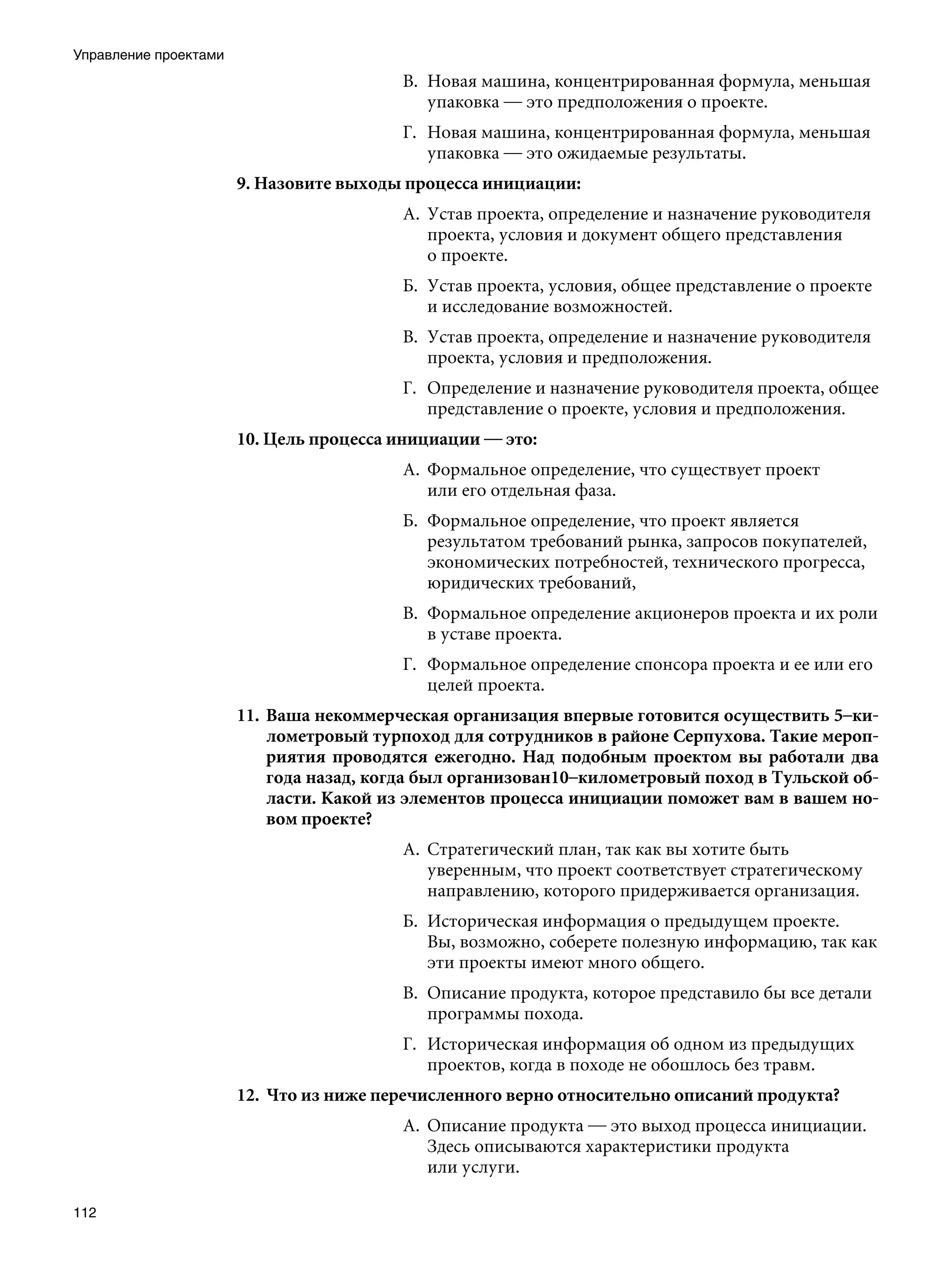Управление проектами
                                          В.	 Новая машина, концентрированная формула, меньшая
                                              упаковка — это предположения о проекте.
                                          Г.	 Новая машина, концентрированная формула, меньшая
                                              упаковка — это ожидаемые результаты.
                       9. Назовите выходы процесса инициации:
                                          А.	 Устав проекта, определение и назначение руководителя
                                              проекта, условия и документ общего представления
                                              о проекте.
                                          Б.	 Устав проекта, условия, общее представление о проекте
                                              и исследование возможностей.
                                          В.	 Устав проекта, определение и назначение руководителя
                                              проекта, условия и предположения.
                                          Г.	 Определение и назначение руководителя проекта, общее
                                              представление о проекте, условия и предположения.
                       10. Цель процесса инициации — это:
                                          А.	 Формальное определение, что существует проект
                                              или его отдельная фаза.
                                          Б.	 Формальное определение, что проект является
                                              результатом требований рынка, запросов покупателей,
                                              экономических потребностей, технического прогресса,
                                              юридических требований,
                                          В.	 Формальное определение акционеров проекта и их роли
                                              в уставе проекта.
                                          Г.	 Формальное определение спонсора проекта и ее или его
                                              целей проекта.
                       11.	 Ваша некоммерческая организация впервые готовится осуществить 5–ки-
                            лометровый турпоход для сотрудников в районе Серпухова. Такие мероп-
                            риятия проводятся ежегодно. Над подобным проектом вы работали два
                            года назад, когда был организован10–километровый поход в Тульской об-
                            ласти. Какой из элементов процесса инициации поможет вам в вашем но-
                            вом проекте?
                                          А.	 Стратегический план, так как вы хотите быть
                                              уверенным, что проект соответствует стратегическому
                                              направлению, которого придерживается организация.
                                          Б.	 Историческая информация о предыдущем проекте.
                                              Вы, возможно, соберете полезную информацию, так как
                                              эти проекты имеют много общего.
                                          В.	 Описание продукта, которое представило бы все детали
                                              программы похода.
                                          Г.	 Историческая информация об одном из предыдущих
                                              проектов, когда в походе не обошлось без травм.
                       12.	 Что из ниже перечисленного верно относительно описаний продукта?
                                          А.	 Описание продукта — это выход процесса инициации.
                                              Здесь описываются характеристики продукта
                                              или услуги.

112
 