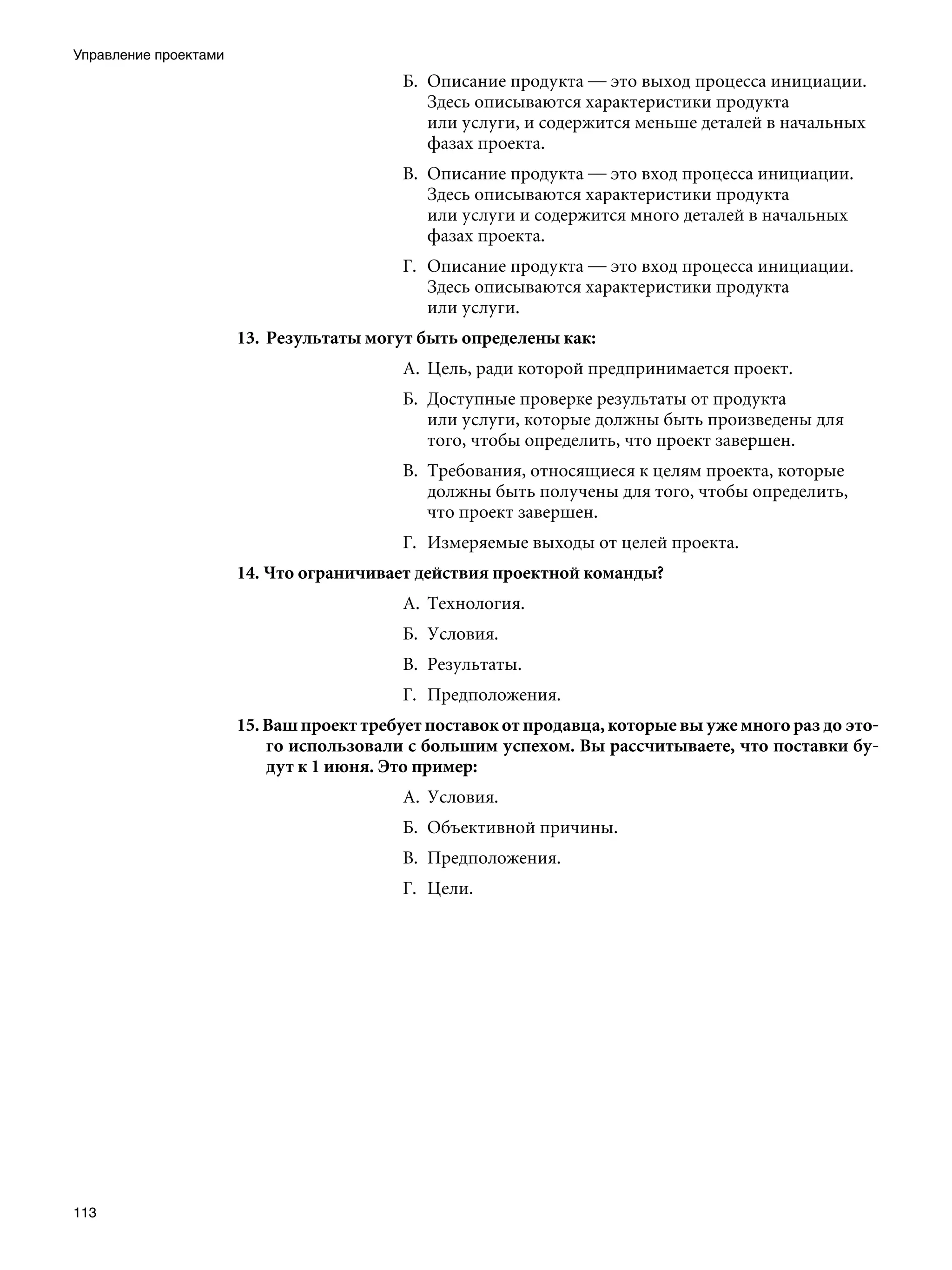 Управление проектами
                                          Б.	 Описание продукта — это выход процесса инициации.
                                              Здесь описываются характеристики продукта
                                              или услуги, и содержится меньше деталей в начальных
                                              фазах проекта.
                                          В.	 Описание продукта — это вход процесса инициации.
                                              Здесь описываются характеристики продукта
                                              или услуги и содержится много деталей в начальных
                                              фазах проекта.
                                          Г.	 Описание продукта — это вход процесса инициации.
                                              Здесь описываются характеристики продукта
                                              или услуги.
                       13.	 Результаты могут быть определены как:
                                          А.	 Цель, ради которой предпринимается проект.
                                          Б.	 Доступные проверке результаты от продукта
                                              или услуги, которые должны быть произведены для
                                              того, чтобы определить, что проект завершен.
                                          В.	 Требования, относящиеся к целям проекта, которые
                                              должны быть получены для того, чтобы определить,
                                              что проект завершен.
                                          Г.	 Измеряемые выходы от целей проекта.
                       14. Что ограничивает действия проектной команды?
                                          А.	 Технология.
                                          Б.	 Условия.
                                          В.	 Результаты.
                                          Г.	 Предположения.
                       15. Ваш проект требует поставок от продавца, которые вы уже много раз до это-
                           го использовали с большим успехом. Вы рассчитываете, что поставки бу-
                           дут к 1 июня. Это пример:
                                          А.	 Условия.
                                          Б.	 Объективной причины.
                                          В.	 Предположения.
                                          Г.	 Цели.




113
 