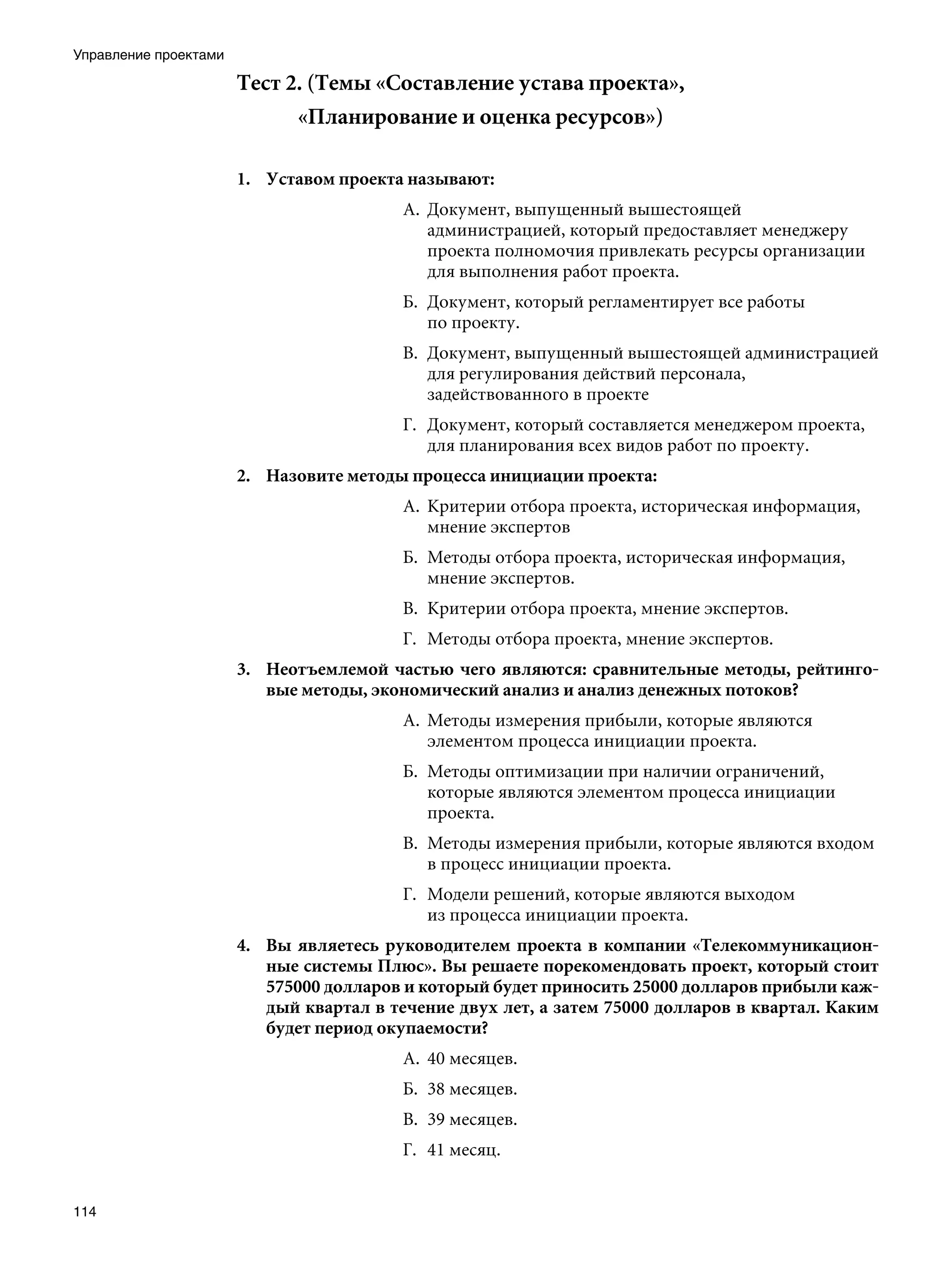 Управление проектами

                       Тест 2. (Темы «Составление устава проекта»,
                              «Планирование и оценка ресурсов»)

                       1.	 Уставом проекта называют:
                                          А.	 Документ, выпущенный вышестоящей
                                              администрацией, который предоставляет менеджеру
                                              проекта полномочия привлекать ресурсы организации
                                              для выполнения работ проекта.
                                          Б.	 Документ, который регламентирует все работы
                                              по проекту.
                                          В.	 Документ, выпущенный вышестоящей администрацией
                                              для регулирования действий персонала,
                                              задействованного в проекте
                                          Г.	 Документ, который составляется менеджером проекта,
                                              для планирования всех видов работ по проекту.
                       2.	 Назовите методы процесса инициации проекта:
                                          А.	 Критерии отбора проекта, историческая информация,
                                              мнение экспертов
                                          Б.	 Методы отбора проекта, историческая информация,
                                              мнение экспертов.
                                          В.	 Критерии отбора проекта, мнение экспертов.
                                          Г.	 Методы отбора проекта, мнение экспертов.
                       3.	 Неотъемлемой частью чего являются: сравнительные методы, рейтинго-
                           вые методы, экономический анализ и анализ денежных потоков?
                                          А.	 Методы измерения прибыли, которые являются
                                              элементом процесса инициации проекта.
                                          Б.	 Методы оптимизации при наличии ограничений,
                                              которые являются элементом процесса инициации
                                              проекта.
                                          В.	 Методы измерения прибыли, которые являются входом
                                              в процесс инициации проекта.
                                          Г.	 Модели решений, которые являются выходом
                                              из процесса инициации проекта.
                       4.	 Вы являетесь руководителем проекта в компании «Телекоммуникацион-
                           ные системы Плюс». Вы решаете порекомендовать проект, который стоит
                           575000 долларов и который будет приносить 25000 долларов прибыли каж-
                           дый квартал в течение двух лет, а затем 75000 долларов в квартал. Каким
                           будет период окупаемости?
                                          А.	 40 месяцев.
                                          Б.	 38 месяцев.
                                          В.	 39 месяцев.
                                          Г.	 41 месяц.


114
 