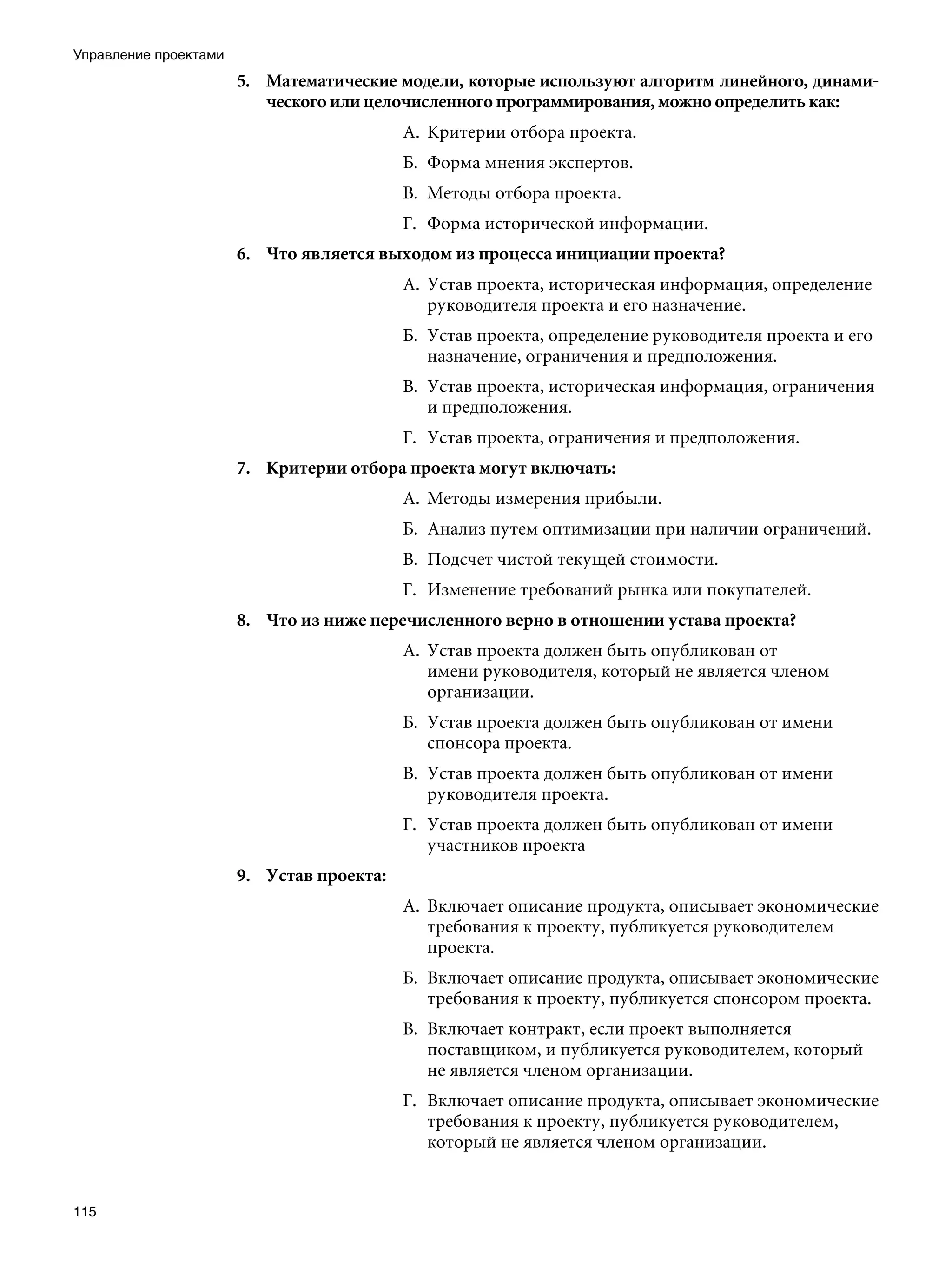 Управление проектами
                       5.	 Математические модели, которые используют алгоритм линейного, динами-
                           ческого или целочисленного программирования, можно определить как:
                                            А.	 Критерии отбора проекта.
                                            Б.	 Форма мнения экспертов.
                                            В.	 Методы отбора проекта.
                                            Г.	 Форма исторической информации.
                       6.	 Что является выходом из процесса инициации проекта?
                                            А.	 Устав проекта, историческая информация, определение
                                                руководителя проекта и его назначение.
                                            Б.	 Устав проекта, определение руководителя проекта и его
                                                назначение, ограничения и предположения.
                                            В.	 Устав проекта, историческая информация, ограничения
                                                и предположения.
                                            Г.	 Устав проекта, ограничения и предположения.
                       7.	 Критерии отбора проекта могут включать:
                                            А.	 Методы измерения прибыли.
                                            Б.	 Анализ путем оптимизации при наличии ограничений.
                                            В.	 Подсчет чистой текущей стоимости.
                                            Г.	 Изменение требований рынка или покупателей.
                       8.	 Что из ниже перечисленного верно в отношении устава проекта?
                                            А.	 Устав проекта должен быть опубликован от
                                                имени руководителя, который не является членом
                                                организации.
                                            Б.	 Устав проекта должен быть опубликован от имени
                                                спонсора проекта.
                                            В.	 Устав проекта должен быть опубликован от имени
                                                руководителя проекта.
                                            Г.	 Устав проекта должен быть опубликован от имени
                                                участников проекта
                       9.	 Устав проекта:
                                            А.	 Включает описание продукта, описывает экономические
                                                требования к проекту, публикуется руководителем
                                                проекта.
                                            Б.	 Включает описание продукта, описывает экономические
                                                требования к проекту, публикуется спонсором проекта.
                                            В.	 Включает контракт, если проект выполняется
                                                поставщиком, и публикуется руководителем, который
                                                не является членом организации.
                                            Г.	 Включает описание продукта, описывает экономические
                                                требования к проекту, публикуется руководителем,
                                                который не является членом организации.


115
 
