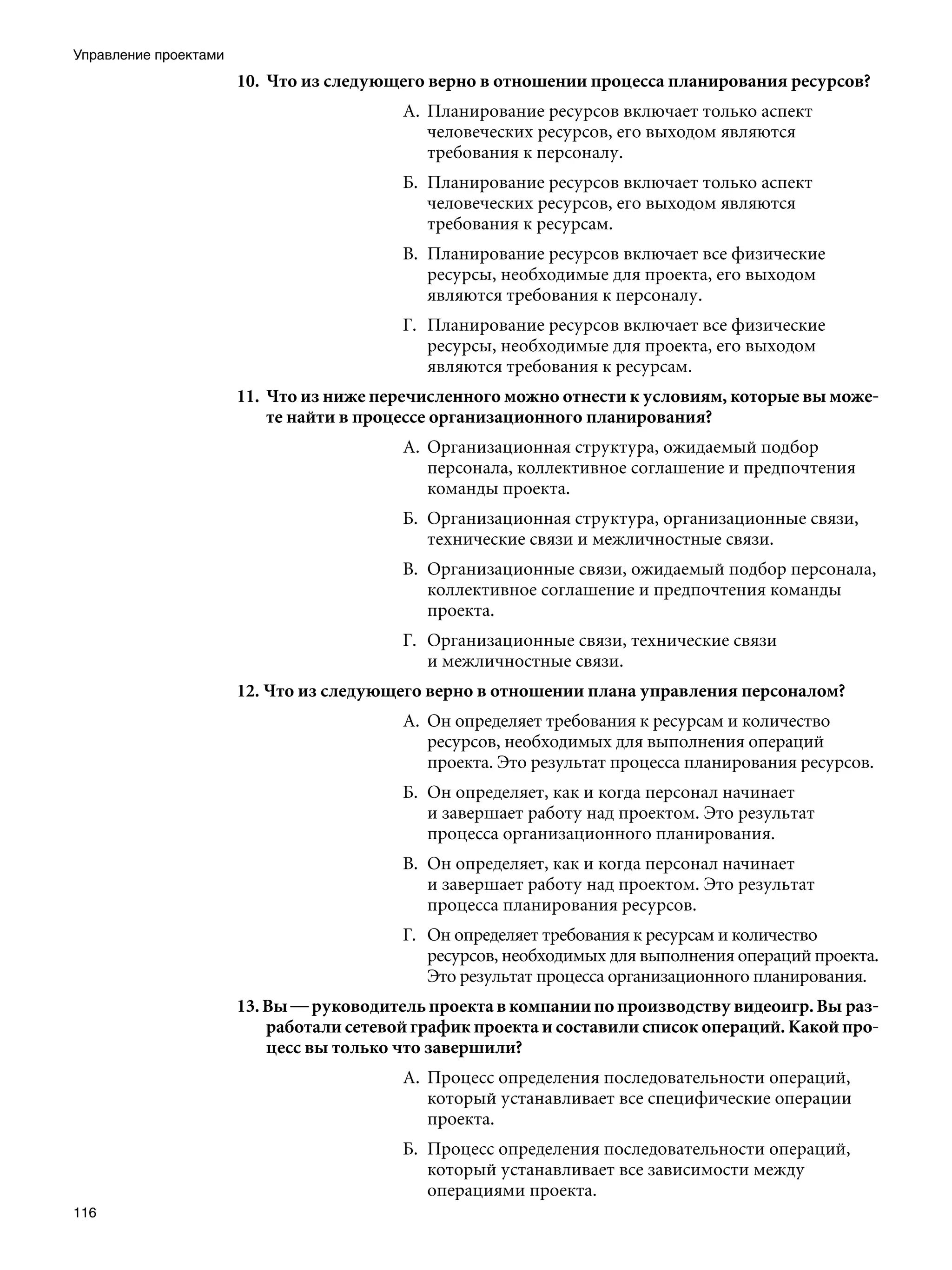 Управление проектами
                       10.	 Что из следующего верно в отношении процесса планирования ресурсов?
                                          А.	 Планирование ресурсов включает только аспект
                                              человеческих ресурсов, его выходом являются
                                              требования к персоналу.
                                          Б.	 Планирование ресурсов включает только аспект
                                              человеческих ресурсов, его выходом являются
                                              требования к ресурсам.
                                          В.	 Планирование ресурсов включает все физические
                                              ресурсы, необходимые для проекта, его выходом
                                              являются требования к персоналу.
                                          Г.	 Планирование ресурсов включает все физические
                                              ресурсы, необходимые для проекта, его выходом
                                              являются требования к ресурсам.
                       11.	 Что из ниже перечисленного можно отнести к условиям, которые вы може-
                            те найти в процессе организационного планирования?
                                          А.	 Организационная структура, ожидаемый подбор
                                              персонала, коллективное соглашение и предпочтения
                                              команды проекта.
                                          Б.	 Организационная структура, организационные связи,
                                              технические связи и межличностные связи.
                                          В.	 Организационные связи, ожидаемый подбор персонала,
                                              коллективное соглашение и предпочтения команды
                                              проекта.
                                          Г.	 Организационные связи, технические связи
                                              и межличностные связи.
                       12. Что из следующего верно в отношении плана управления персоналом?
                                          А.	 Он определяет требования к ресурсам и количество
                                              ресурсов, необходимых для выполнения операций
                                              проекта. Это результат процесса планирования ресурсов.
                                          Б.	 Он определяет, как и когда персонал начинает
                                              и завершает работу над проектом. Это результат
                                              процесса организационного планирования.
                                          В.	 Он определяет, как и когда персонал начинает
                                              и завершает работу над проектом. Это результат
                                              процесса планирования ресурсов.
                                          Г.	 Он определяет требования к ресурсам и количество
                                              ресурсов, необходимых для выполнения операций проекта.
                                              Это результат процесса организационного планирования.
                       13. Вы — руководитель проекта в компании по производству видеоигр. Вы раз-
                           работали сетевой график проекта и составили список операций. Какой про-
                           цесс вы только что завершили?
                                          А.	 Процесс определения последовательности операций,
                                              который устанавливает все специфические операции
                                              проекта.
                                          Б.	 Процесс определения последовательности операций,
                                              который устанавливает все зависимости между
                                              операциями проекта.
116
 