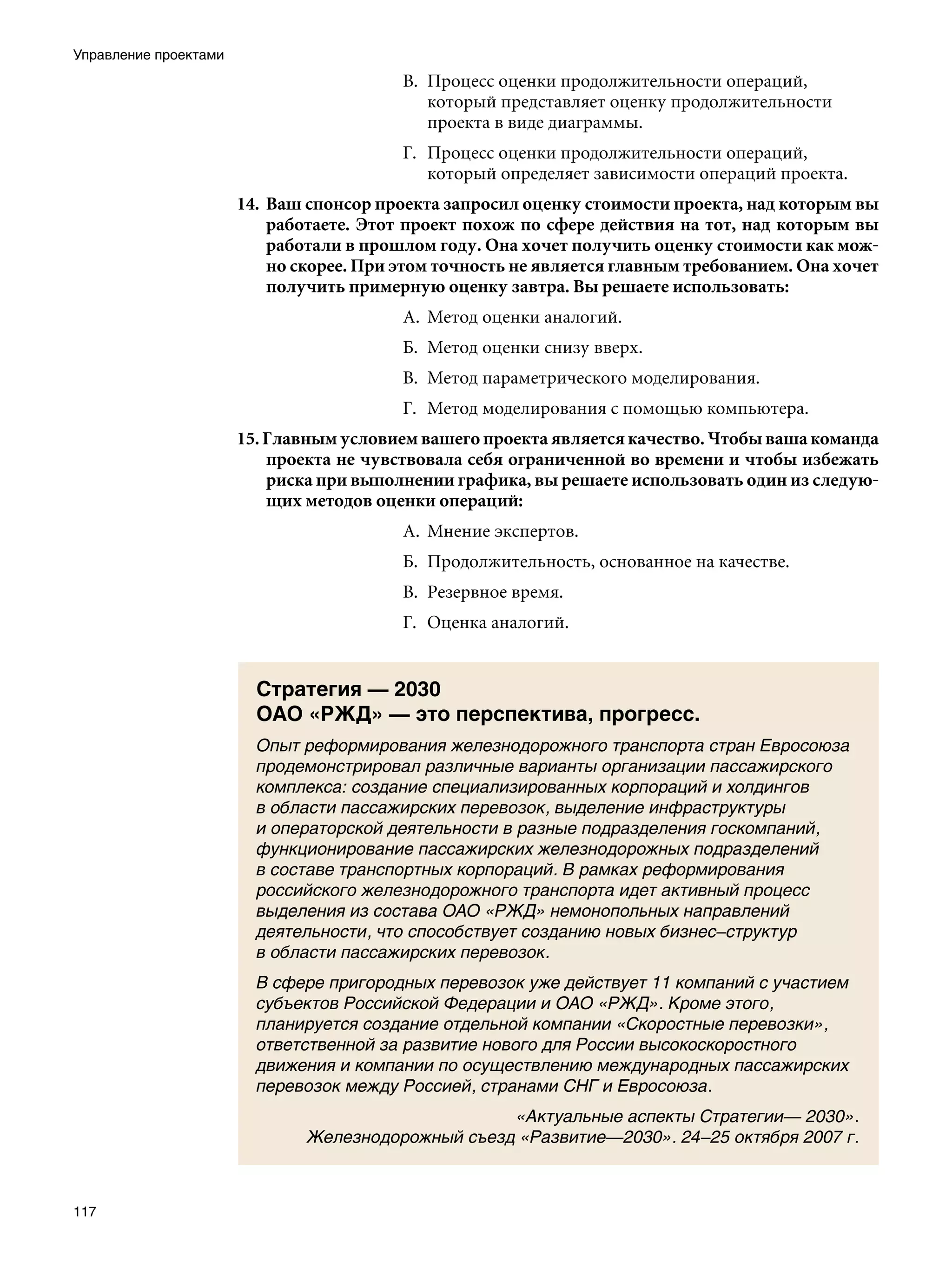 Управление проектами
                                          В.	 Процесс оценки продолжительности операций,
                                              который представляет оценку продолжительности
                                              проекта в виде диаграммы.
                                          Г.	 Процесс оценки продолжительности операций,
                                              который определяет зависимости операций проекта.
                       14.	 Ваш спонсор проекта запросил оценку стоимости проекта, над которым вы
                            работаете. Этот проект похож по сфере действия на тот, над которым вы
                            работали в прошлом году. Она хочет получить оценку стоимости как мож-
                            но скорее. При этом точность не является главным требованием. Она хочет
                            получить примерную оценку завтра. Вы решаете использовать:
                                          А.	 Метод оценки аналогий.
                                          Б.	 Метод оценки снизу вверх.
                                          В.	 Метод параметрического моделирования.
                                          Г.	 Метод моделирования с помощью компьютера.
                       15. Главным условием вашего проекта является качество. Чтобы ваша команда
                           проекта не чувствовала себя ограниченной во времени и чтобы избежать
                           риска при выполнении графика, вы решаете использовать один из следую-
                           щих методов оценки операций:
                                          А.	 Мнение экспертов.
                                          Б.	 Продолжительность, основанное на качестве.
                                          В.	 Резервное время.
                                          Г.	 Оценка аналогий.


                         Стратегия — 2030
                         ОАО «РЖД» — это перспектива, прогресс.
                         Опыт реформирования железнодорожного транспорта стран Евросоюза
                         продемонстрировал различные варианты организации пассажирского
                         комплекса: создание специализированных корпораций и холдингов
                         в области пассажирских перевозок, выделение инфраструктуры
                         и операторской деятельности в разные подразделения госкомпаний,
                         функционирование пассажирских железнодорожных подразделений
                         в составе транспортных корпораций. В рамках реформирования
                         российского железнодорожного транспорта идет активный процесс
                         выделения из состава ОАО «РЖД» немонопольных направлений
                         деятельности, что способствует созданию новых бизнес–структур
                         в области пассажирских перевозок.
                         В сфере пригородных перевозок уже действует 11 компаний с участием
                         субъектов Российской Федерации и ОАО «РЖД». Кроме этого,
                         планируется создание отдельной компании «Скоростные перевозки»,
                         ответственной за развитие нового для России высокоскоростного
                         движения и компании по осуществлению международных пассажирских
                         перевозок между Россией, странами СНГ и Евросоюза.
                                                    «Актуальные аспекты Стратегии— 2030».
                               Железнодорожный съезд «Развитие—2030». 24–25 октября 2007 г.



117
 
