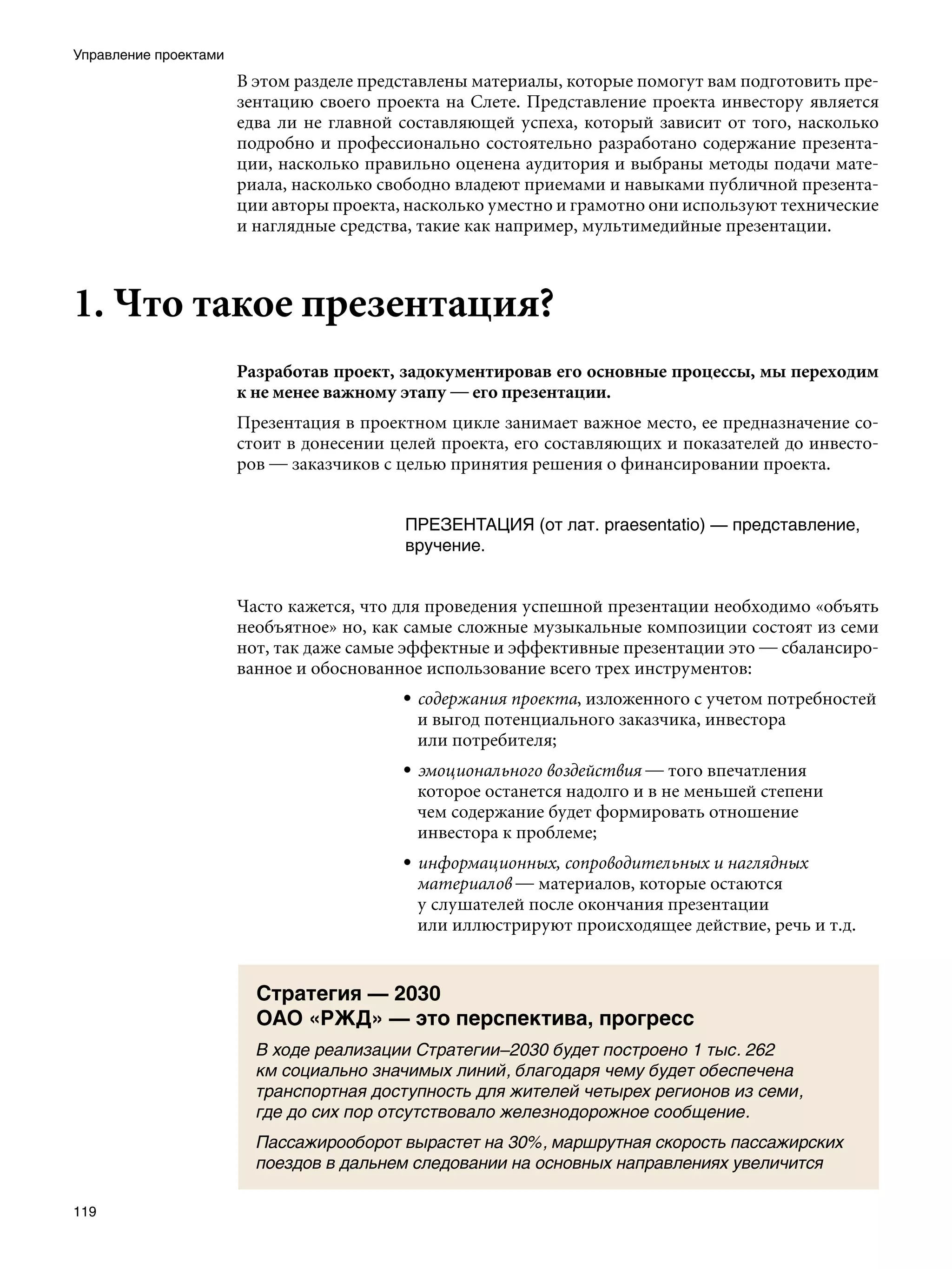 Управление проектами
                       В этом разделе представлены материалы, которые помогут вам подготовить пре-
                       зентацию своего проекта на Слете. Представление проекта инвестору является
                       едва ли не главной составляющей успеха, который зависит от того, насколько
                       подробно и профессионально состоятельно разработано содержание презента-
                       ции, насколько правильно оценена аудитория и выбраны методы подачи мате-
                       риала, насколько свободно владеют приемами и навыками публичной презента-
                       ции авторы проекта, насколько уместно и грамотно они используют технические
                       и наглядные средства, такие как например, мультимедийные презентации.



1. Что такое презентация?
                       Разработав проект, задокументировав его основные процессы, мы переходим
                       к не менее важному этапу — его презентации.
                       Презентация в проектном цикле занимает важное место, ее предназначение со-
                       стоит в донесении целей проекта, его составляющих и показателей до инвесто-
                       ров — заказчиков с целью принятия решения о финансировании проекта.


                                          ПРЕЗЕНТАЦИЯ (от лат. praesentatio) — представление,
                                          вручение.


                       Часто кажется, что для проведения успешной презентации необходимо «объять
                       необъятное» но, как самые сложные музыкальные композиции состоят из семи
                       нот, так даже самые эффектные и эффективные презентации это — сбалансиро-
                       ванное и обоснованное использование всего трех инструментов:
                                          • содержания проекта, изложенного с учетом потребностей
                                            и выгод потенциального заказчика, инвестора
                                            или потребителя;
                                          • эмоционального воздействия — того впечатления
                                            которое останется надолго и в не меньшей степени
                                            чем содержание будет формировать отношение
                                            инвестора к проблеме;
                                          • информационных, сопроводительных и наглядных
                                            материалов — материалов, которые остаются
                                            у слушателей после окончания презентации
                                            или иллюстрируют происходящее действие, речь и т.д.


                         Стратегия — 2030
                         ОАО «РЖД» — это перспектива, прогресс
                         В ходе реализации Стратегии–2030 будет построено 1 тыс. 262
                         км социально значимых линий, благодаря чему будет обеспечена
                         транспортная доступность для жителей четырех регионов из семи,
                         где до сих пор отсутствовало железнодорожное сообщение.
                         Пассажирооборот вырастет на 30%, маршрутная скорость пассажирских
                         поездов в дальнем следовании на основных направлениях увеличится

119
 