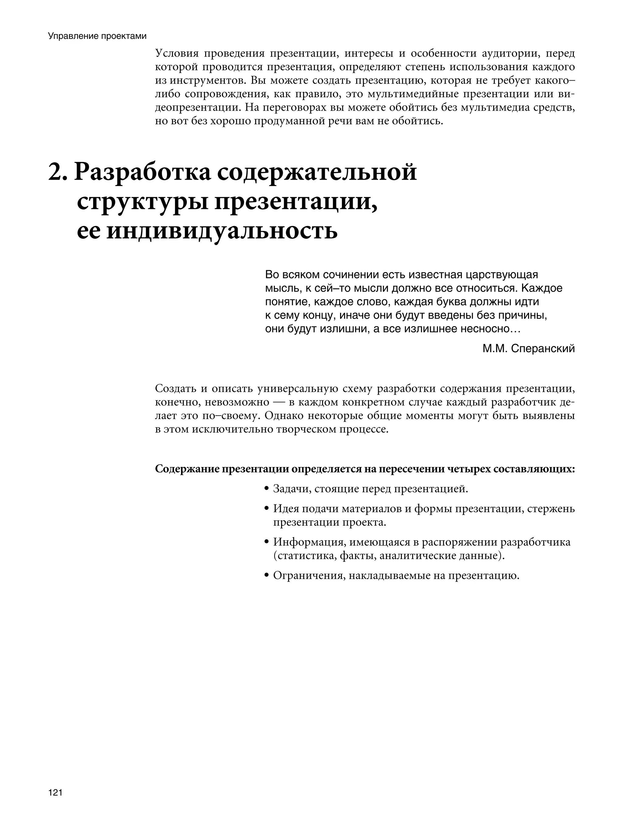 Управление проектами
                       Условия проведения презентации, интересы и особенности аудитории, перед
                       которой проводится презентация, определяют степень использования каждого
                       из инструментов. Вы можете создать презентацию, которая не требует какого–
                       либо сопровождения, как правило, это мультимедийные презентации или ви-
                       деопрезентации. На переговорах вы можете обойтись без мультимедиа средств,
                       но вот без хорошо продуманной речи вам не обойтись.



2. Разработка содержательной
   структуры презентации,
   ее индивидуальность
                                          Во всяком сочинении есть известная царствующая
                                          мысль, к сей–то мысли должно все относиться. Каждое
                                          понятие, каждое слово, каждая буква должны идти
                                          к сему концу, иначе они будут введены без причины,
                                          они будут излишни, а все излишнее несносно…
                                                                                  М.М. Сперанский


                       Создать и описать универсальную схему разработки содержания презентации,
                       конечно, невозможно — в каждом конкретном случае каждый разработчик де-
                       лает это по–своему. Однако некоторые общие моменты могут быть выявлены 
                       в этом исключительно творческом процессе.


                       Содержание презентации определяется на пересечении четырех составляющих:
                                          • Задачи, стоящие перед презентацией.
                                          • Идея подачи материалов и формы презентации, стержень
                                            презентации проекта.
                                          • Информация, имеющаяся в распоряжении разработчика
                                            (статистика, факты, аналитические данные).
                                          • Ограничения, накладываемые на презентацию.




121
 