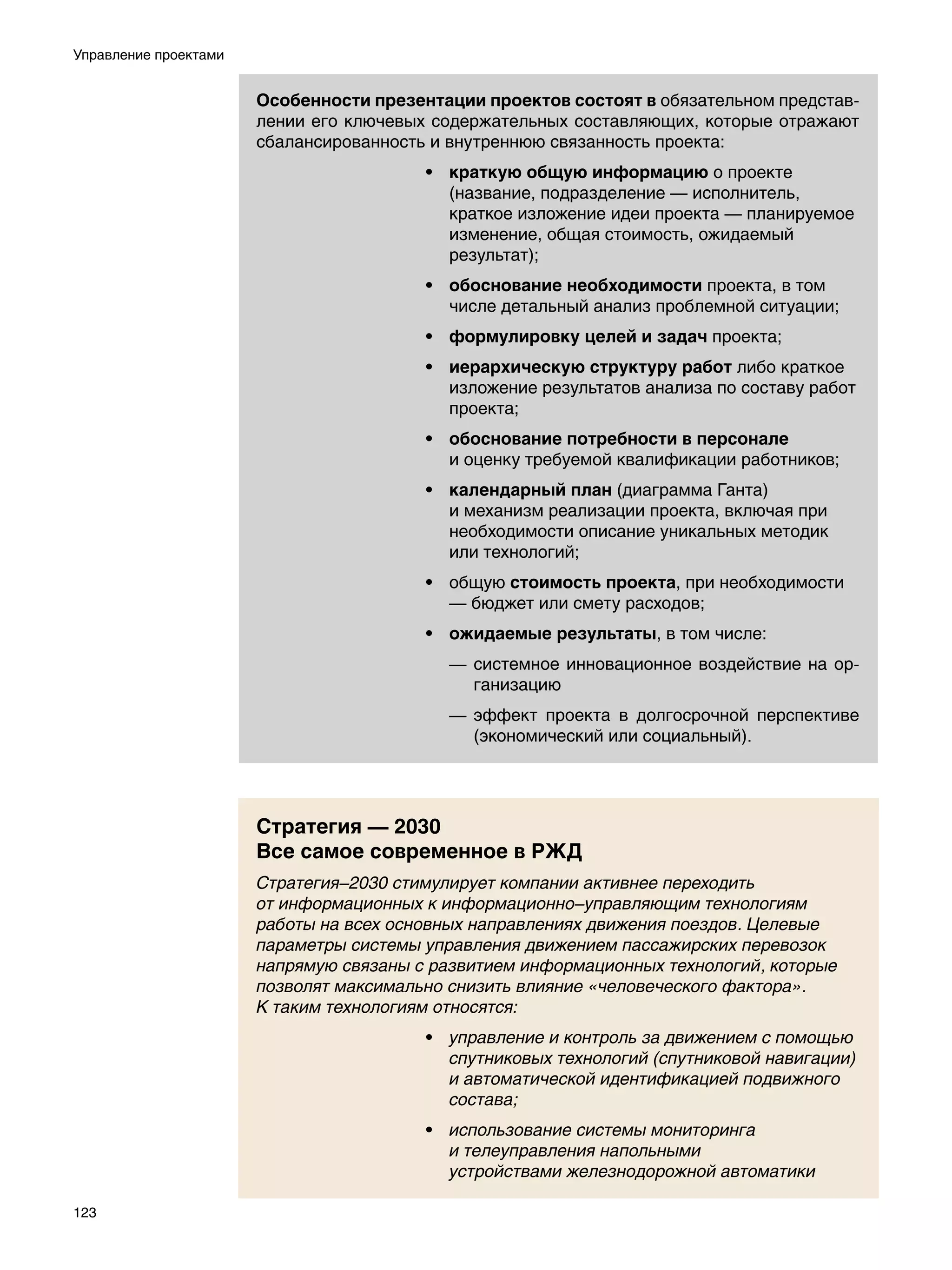 Управление проектами


                       Особенности презентации проектов состоят в обязательном представ-
                       лении его ключевых содержательных составляющих, которые отражают
                       сбалансированность и внутреннюю связанность проекта:
                                         • краткую общую информацию о проекте
                                           (название, подразделение — исполнитель,
                                           краткое изложение идеи проекта — планируемое
                                           изменение, общая стоимость, ожидаемый
                                           результат);
                                         • обоснование необходимости проекта, в том
                                           числе детальный анализ проблемной ситуации;
                                         • формулировку целей и задач проекта;
                                         • иерархическую структуру работ либо краткое
                                           изложение результатов анализа по составу работ
                                           проекта;
                                         • обоснование потребности в персонале
                                           и оценку требуемой квалификации работников;
                                         • календарный план (диаграмма Ганта)
                                           и механизм реализации проекта, включая при
                                           необходимости описание уникальных методик
                                           или технологий;
                                         • общую стоимость проекта, при необходимости
                                           — бюджет или смету расходов;
                                         • ожидаемые результаты, в том числе:
                                           —	 системное инновационное воздействие на ор-
                                              ганизацию
                                           —	 эффект проекта в долгосрочной перспективе
                                              (экономический или социальный).




                       Стратегия — 2030
                       Все самое современное в РЖД
                       Стратегия–2030 стимулирует компании активнее переходить
                       от информационных к информационно–управляющим технологиям
                       работы на всех основных направлениях движения поездов. Целевые
                       параметры системы управления движением пассажирских перевозок
                       напрямую связаны с развитием информационных технологий, которые
                       позволят максимально снизить влияние «человеческого фактора».
                       К таким технологиям относятся:
                                         • управление и контроль за движением с помощью
                                           спутниковых технологий (спутниковой навигации)
                                           и автоматической идентификацией подвижного
                                           состава;
                                         • использование системы мониторинга
                                           и телеуправления напольными
                                           устройствами железнодорожной автоматики

123
 