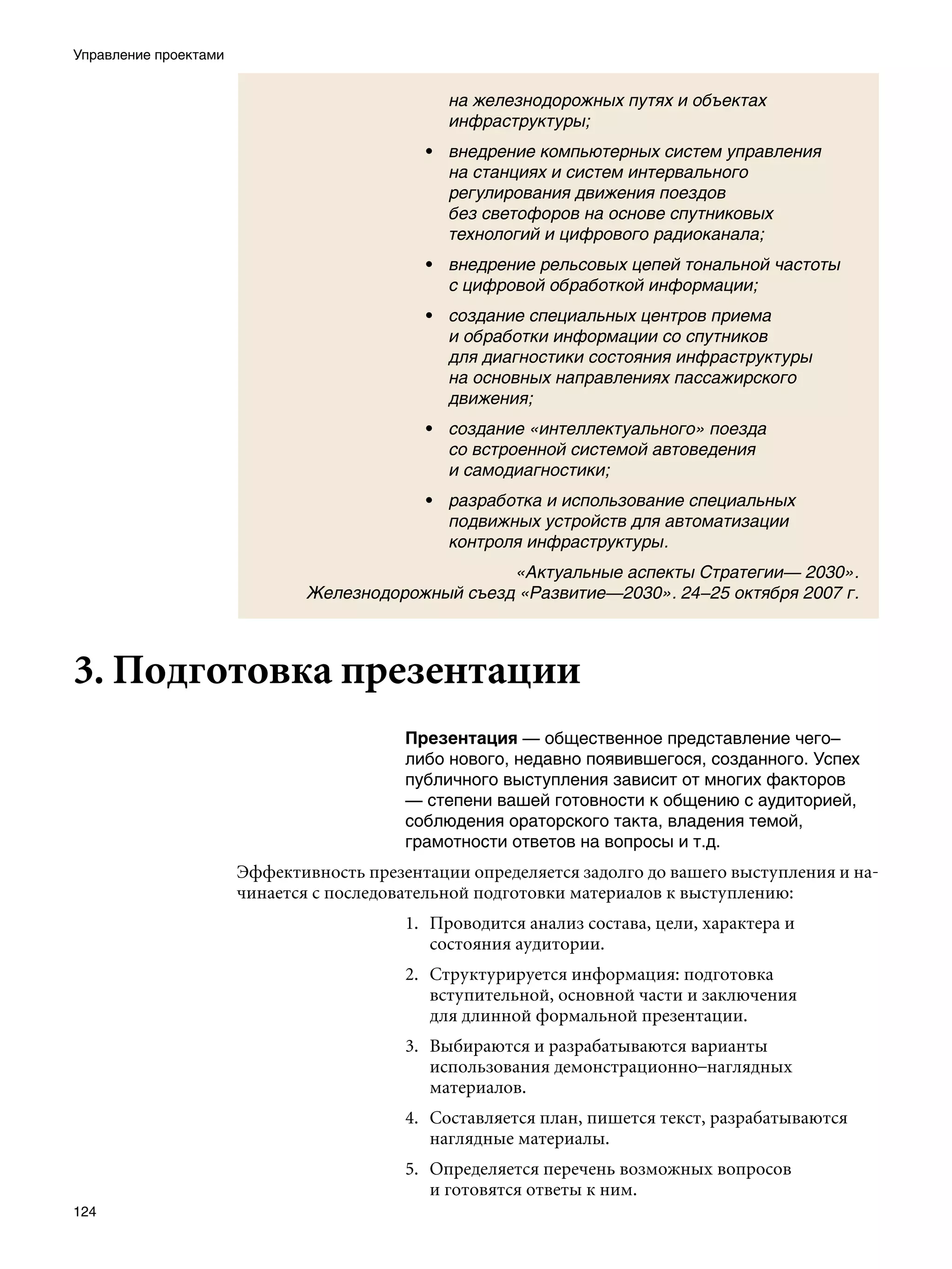 Управление проектами


                                               на железнодорожных путях и объектах
                                               инфраструктуры;
                                            • внедрение компьютерных систем управления
                                              на станциях и систем интервального
                                              регулирования движения поездов
                                              без светофоров на основе спутниковых
                                              технологий и цифрового радиоканала;
                                            • внедрение рельсовых цепей тональной частоты
                                              с цифровой обработкой информации;
                                            • создание специальных центров приема
                                              и обработки информации со спутников
                                              для диагностики состояния инфраструктуры
                                              на основных направлениях пассажирского
                                              движения;
                                            • создание «интеллектуального» поезда
                                              со встроенной системой автоведения
                                              и самодиагностики;
                                            • разработка и использование специальных
                                              подвижных устройств для автоматизации
                                              контроля инфраструктуры.
                                                    «Актуальные аспекты Стратегии— 2030».
                               Железнодорожный съезд «Развитие—2030». 24–25 октября 2007 г.



3. Подготовка презентации
                                          Презентация — общественное представление чего–
                                          либо нового, недавно появившегося, созданного. Успех
                                          публичного выступления зависит от многих факторов
                                          — степени вашей готовности к общению с аудиторией,
                                          соблюдения ораторского такта, владения темой,
                                          грамотности ответов на вопросы и т.д.
                       Эффективность презентации определяется задолго до вашего выступления и на-
                       чинается с последовательной подготовки материалов к выступлению:
                                          1. Проводится анализ состава, цели, характера и
                                             состояния аудитории.
                                          2. Структурируется информация: подготовка
                                             вступительной, основной части и заключения
                                             для длинной формальной презентации.
                                          3. Выбираются и разрабатываются варианты
                                             использования демонстрационно–наглядных
                                             материалов.
                                          4. Составляется план, пишется текст, разрабатываются
                                             наглядные материалы.
                                          5. Определяется перечень возможных вопросов
                                             и готовятся ответы к ним.
124
 