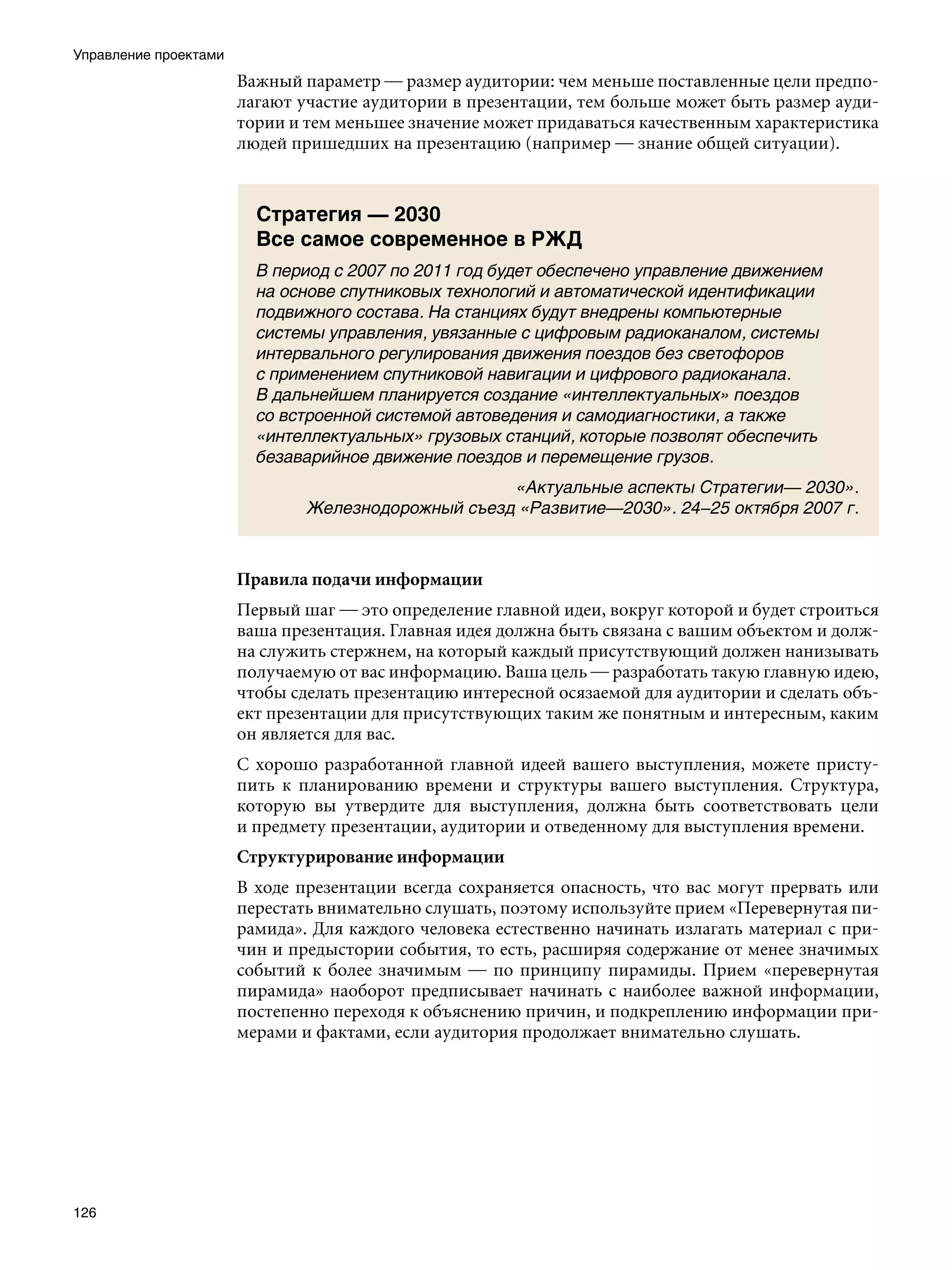Управление проектами
                       Важный параметр — размер аудитории: чем меньше поставленные цели предпо-
                       лагают участие аудитории в презентации, тем больше может быть размер ауди-
                       тории и тем меньшее значение может придаваться качественным характеристика
                       людей пришедших на презентацию (например — знание общей ситуации).


                         Стратегия — 2030
                         Все самое современное в РЖД
                         В период с 2007 по 2011 год будет обеспечено управление движением
                         на основе спутниковых технологий и автоматической идентификации
                         подвижного состава. На станциях будут внедрены компьютерные
                         системы управления, увязанные с цифровым радиоканалом, системы
                         интервального регулирования движения поездов без светофоров
                         с применением спутниковой навигации и цифрового радиоканала.
                         В дальнейшем планируется создание «интеллектуальных» поездов
                         со встроенной системой автоведения и самодиагностики, а также
                         «интеллектуальных» грузовых станций, которые позволят обеспечить
                         безаварийное движение поездов и перемещение грузов.
                                                    «Актуальные аспекты Стратегии— 2030».
                               Железнодорожный съезд «Развитие—2030». 24–25 октября 2007 г.



                       Правила подачи информации
                       Первый шаг — это определение главной идеи, вокруг которой и будет строиться
                       ваша презентация. Главная идея должна быть связана с вашим объектом и долж-
                       на служить стержнем, на который каждый присутствующий должен нанизывать
                       получаемую от вас информацию. Ваша цель — разработать такую главную идею,
                       чтобы сделать презентацию интересной осязаемой для аудитории и сделать объ-
                       ект презентации для присутствующих таким же понятным и интересным, каким
                       он является для вас.
                       С хорошо разработанной главной идеей вашего выступления, можете присту-
                       пить к планированию времени и структуры вашего выступления. Структура,
                       которую вы утвердите для выступления, должна быть соответствовать цели
                       и предмету презентации, аудитории и отведенному для выступления времени.
                       Структурирование информации
                       В ходе презентации всегда сохраняется опасность, что вас могут прервать или
                       перестать внимательно слушать, поэтому используйте прием «Перевернутая пи-
                       рамида». Для каждого человека естественно начинать излагать материал с при-
                       чин и предыстории события, то есть, расширяя содержание от менее значимых
                       событий к более значимым — по принципу пирамиды. Прием «перевернутая
                       пирамида» наоборот предписывает начинать с наиболее важной информации,
                       постепенно переходя к объяснению причин, и подкреплению информации при-
                       мерами и фактами, если аудитория продолжает внимательно слушать.




126
 