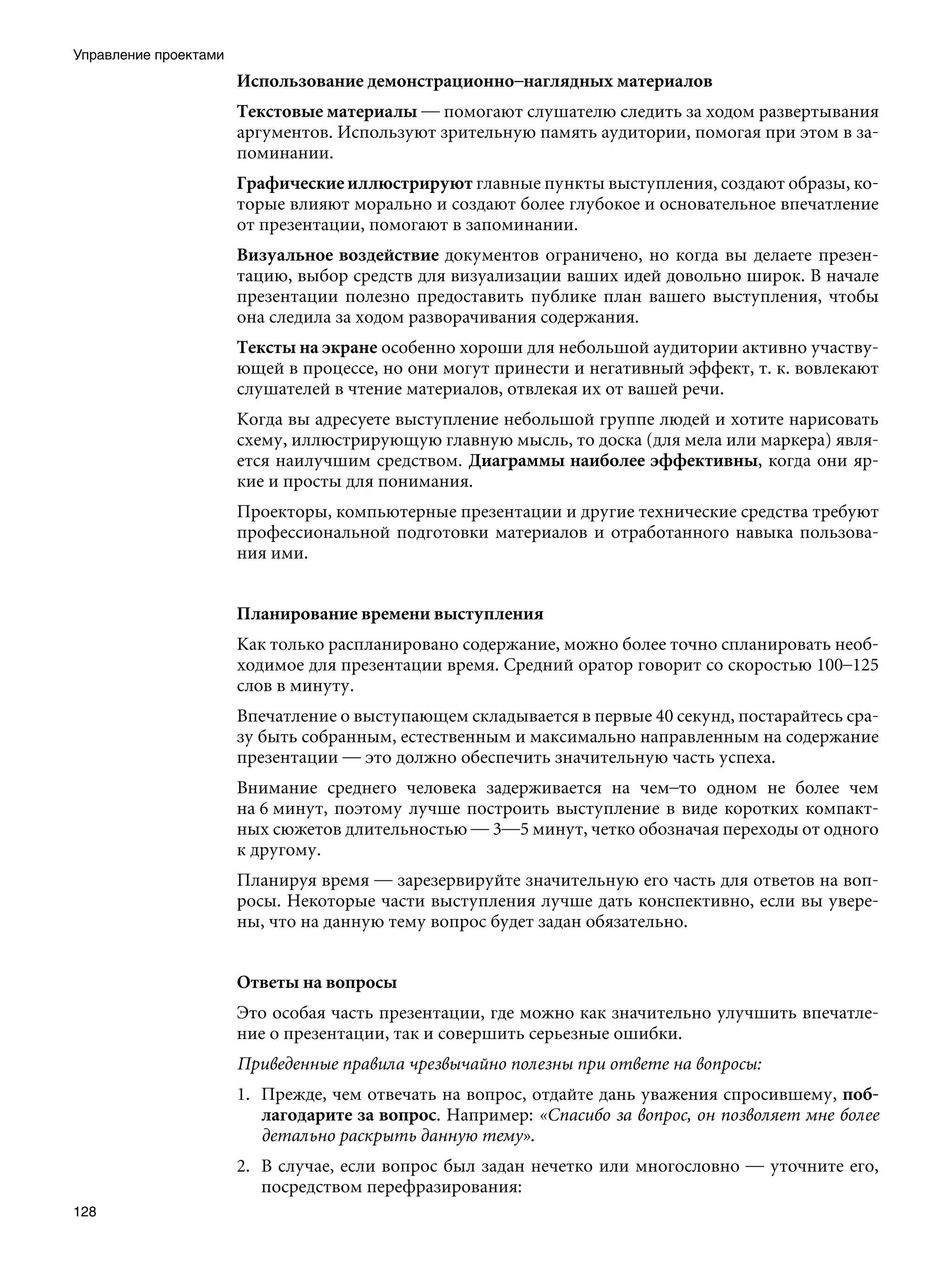 Управление проектами
                       Использование демонстрационно–наглядных материалов
                       Текстовые материалы — помогают слушателю следить за ходом развертывания
                       аргументов. Используют зрительную память аудитории, помогая при этом в за-
                       поминании.
                       Графические иллюстрируют главные пункты выступления, создают образы, ко-
                       торые влияют морально и создают более глубокое и основательное впечатление
                       от презентации, помогают в запоминании.
                       Визуальное воздействие документов ограничено, но когда вы делаете презен-
                       тацию, выбор средств для визуализации ваших идей довольно широк. В начале
                       презентации полезно предоставить публике план вашего выступления, чтобы
                       она следила за ходом разворачивания содержания.
                       Тексты на экране особенно хороши для небольшой аудитории активно участву-
                       ющей в процессе, но они могут принести и негативный эффект, т. к. вовлекают
                       слушателей в чтение материалов, отвлекая их от вашей речи.
                       Когда вы адресуете выступление небольшой группе людей и хотите нарисовать
                       схему, иллюстрирующую главную мысль, то доска (для мела или маркера) явля-
                       ется наилучшим средством. Диаграммы наиболее эффективны, когда они яр-
                       кие и просты для понимания.
                       Проекторы, компьютерные презентации и другие технические средства требуют
                       профессиональной подготовки материалов и отработанного навыка пользова-
                       ния ими.


                       Планирование времени выступления
                       Как только распланировано содержание, можно более точно спланировать необ-
                       ходимое для презентации время. Средний оратор говорит со скоростью 100–125
                       слов в минуту.
                       Впечатление о выступающем складывается в первые 40 секунд, постарайтесь сра-
                       зу быть собранным, естественным и максимально направленным на содержание
                       презентации — это должно обеспечить значительную часть успеха.
                       Внимание среднего человека задерживается на чем–то одном не более чем
                       на 6 минут, поэтому лучше построить выступление в виде коротких компакт-
                       ных сюжетов длительностью — 3—5 минут, четко обозначая переходы от одного
                       к другому.
                       Планируя время — зарезервируйте значительную его часть для ответов на воп-
                       росы. Некоторые части выступления лучше дать конспективно, если вы увере-
                       ны, что на данную тему вопрос будет задан обязательно.


                       Ответы на вопросы
                       Это особая часть презентации, где можно как значительно улучшить впечатле-
                       ние о презентации, так и совершить серьезные ошибки.
                       Приведенные правила чрезвычайно полезны при ответе на вопросы:
                       1.	 Прежде, чем отвечать на вопрос, отдайте дань уважения спросившему, поб-
                           лагодарите за вопрос. Например: «Спасибо за вопрос, он позволяет мне более
                           детально раскрыть данную тему».
                       2.	 В случае, если вопрос был задан нечетко или многословно — уточните его,
                           посредством перефразирования:
128
 