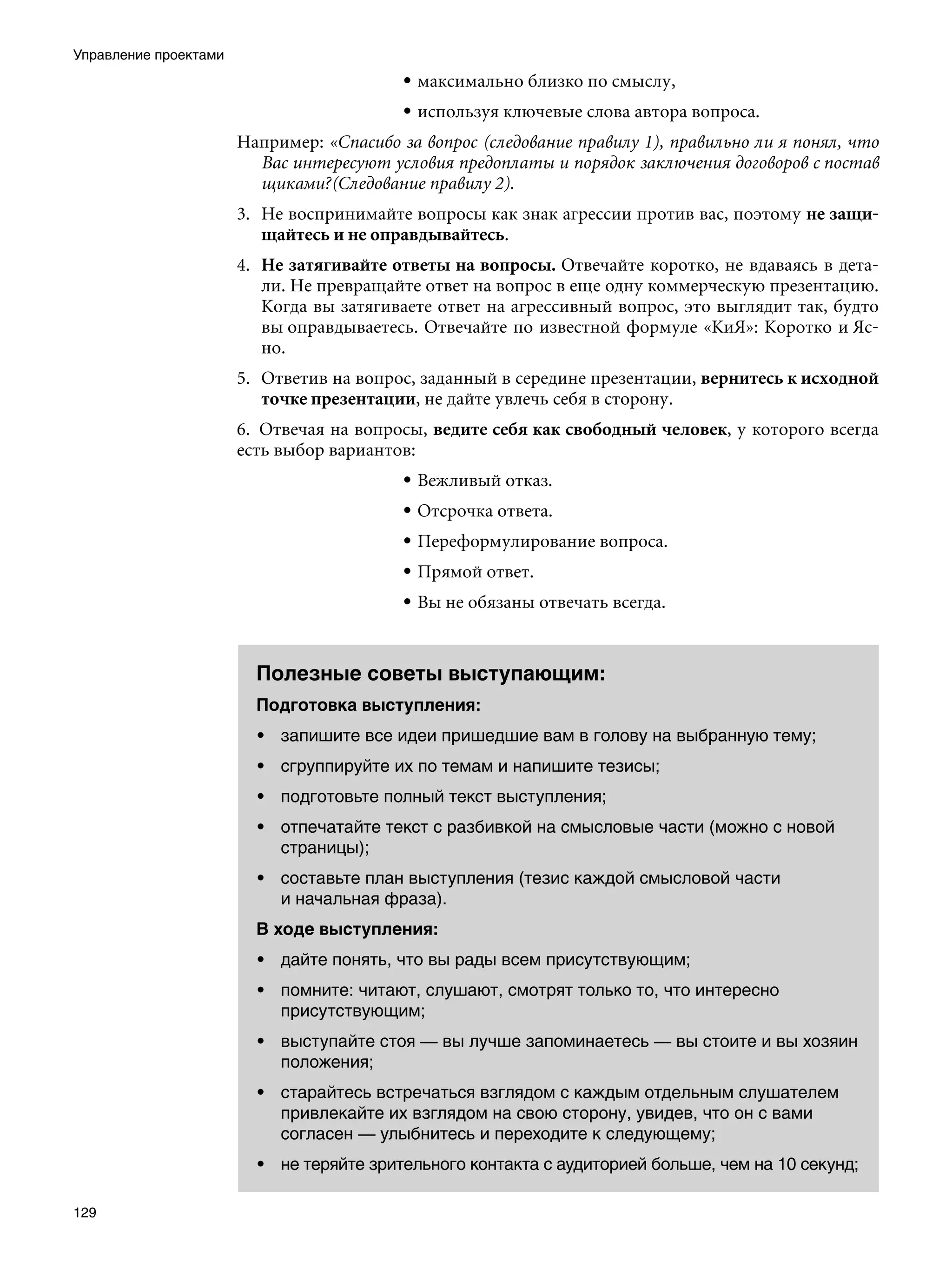 Управление проектами
                                           • максимально близко по смыслу,
                                           • используя ключевые слова автора вопроса.
                       Например: «Спасибо за вопрос (следование правилу 1), правильно ли я понял, что
                         Вас интересуют условия предоплаты и порядок заключения договоров с постав
                         щиками?(Следование правилу 2).
                       3.	 Не воспринимайте вопросы как знак агрессии против вас, поэтому не защи-
                           щайтесь и не оправдывайтесь.
                       4.	 Не затягивайте ответы на вопросы. Отвечайте коротко, не вдаваясь в дета-
                           ли. Не превращайте ответ на вопрос в еще одну коммерческую презентацию.
                           Когда вы затягиваете ответ на агрессивный вопрос, это выглядит так, будто
                           вы оправдываетесь. Отвечайте по известной формуле «КиЯ»: Коротко и Яс-
                           но.
                       5.	 Ответив на вопрос, заданный в середине презентации, вернитесь к исходной
                           точке презентации, не дайте увлечь себя в сторону.
                       6.	 Отвечая на вопросы, ведите себя как свободный человек, у которого всегда
                       есть выбор вариантов:
                                           • Вежливый отказ.
                                           • Отсрочка ответа.
                                           • Переформулирование вопроса.
                                           • Прямой ответ.
                                           • Вы не обязаны отвечать всегда.



                         Полезные советы выступающим:
                         Подготовка выступления:
                         • запишите все идеи пришедшие вам в голову на выбранную тему;
                         • сгруппируйте их по темам и напишите тезисы;
                         • подготовьте полный текст выступления;
                         • отпечатайте текст с разбивкой на смысловые части (можно с новой
                           страницы);
                         • составьте план выступления (тезис каждой смысловой части
                           и начальная фраза).
                         В ходе выступления:
                         • дайте понять, что вы рады всем присутствующим;
                         • помните: читают, слушают, смотрят только то, что интересно
                           присутствующим;
                         • выступайте стоя — вы лучше запоминаетесь — вы стоите и вы хозяин
                           положения;
                         • старайтесь встречаться взглядом с каждым отдельным слушателем
                           привлекайте их взглядом на свою сторону, увидев, что он с вами
                           согласен — улыбнитесь и переходите к следующему;
                         • не теряйте зрительного контакта с аудиторией больше, чем на 10 секунд;

129
 