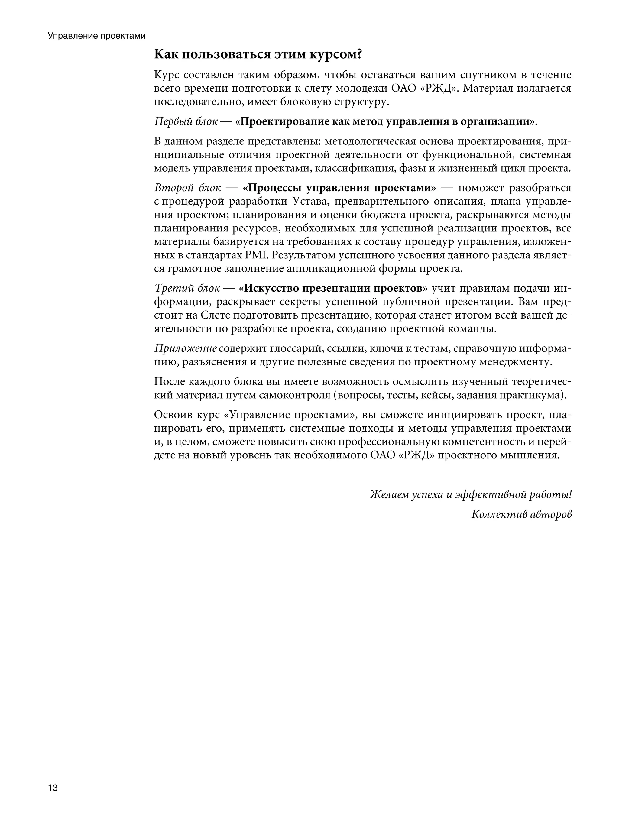 Управление проектами

                       Как пользоваться этим курсом?
                       Курс составлен таким образом, чтобы оставаться вашим спутником в течение
                       всего времени подготовки к слету молодежи ОАО «РЖД». Материал излагается
                       последовательно, имеет блоковую структуру.
                       Первый блок — «Проектирование как метод управления в организации».
                       В данном разделе представлены: методологическая основа проектирования, при-
                       нципиальные отличия проектной деятельности от функциональной, системная
                       модель управления проектами, классификация, фазы и жизненный цикл проекта.
                       Второй блок — «Процессы управления проектами» — поможет разобраться
                       с процедурой разработки Устава, предварительного описания, плана управле-
                       ния проектом; планирования и оценки бюджета проекта, раскрываются методы
                       планирования ресурсов, необходимых для успешной реализации проектов, все
                       материалы базируется на требованиях к составу процедур управления, изложен-
                       ных в стандартах PMI. Результатом успешного усвоения данного раздела являет-
                       ся грамотное заполнение аппликационной формы проекта.
                       Третий блок — «Искусство презентации проектов» учит правилам подачи ин-
                       формации, раскрывает секреты успешной публичной презентации. Вам пред-
                       стоит на Слете подготовить презентацию, которая станет итогом всей вашей де-
                       ятельности по разработке проекта, созданию проектной команды.
                       Приложение содержит глоссарий, ссылки, ключи к тестам, справочную информа-
                       цию, разъяснения и другие полезные сведения по проектному менеджменту.
                       После каждого блока вы имеете возможность осмыслить изученный теоретичес-
                       кий материал путем самоконтроля (вопросы, тесты, кейсы, задания практикума).
                       Освоив курс «Управление проектами», вы сможете инициировать проект, пла-
                       нировать его, применять системные подходы и методы управления проектами
                       и, в целом, сможете повысить свою профессиональную компетентность и перей-
                       дете на новый уровень так необходимого ОАО «РЖД» проектного мышления.


                                                              Желаем успеха и эффективной работы!
                                                                                Коллектив авторов




13
 