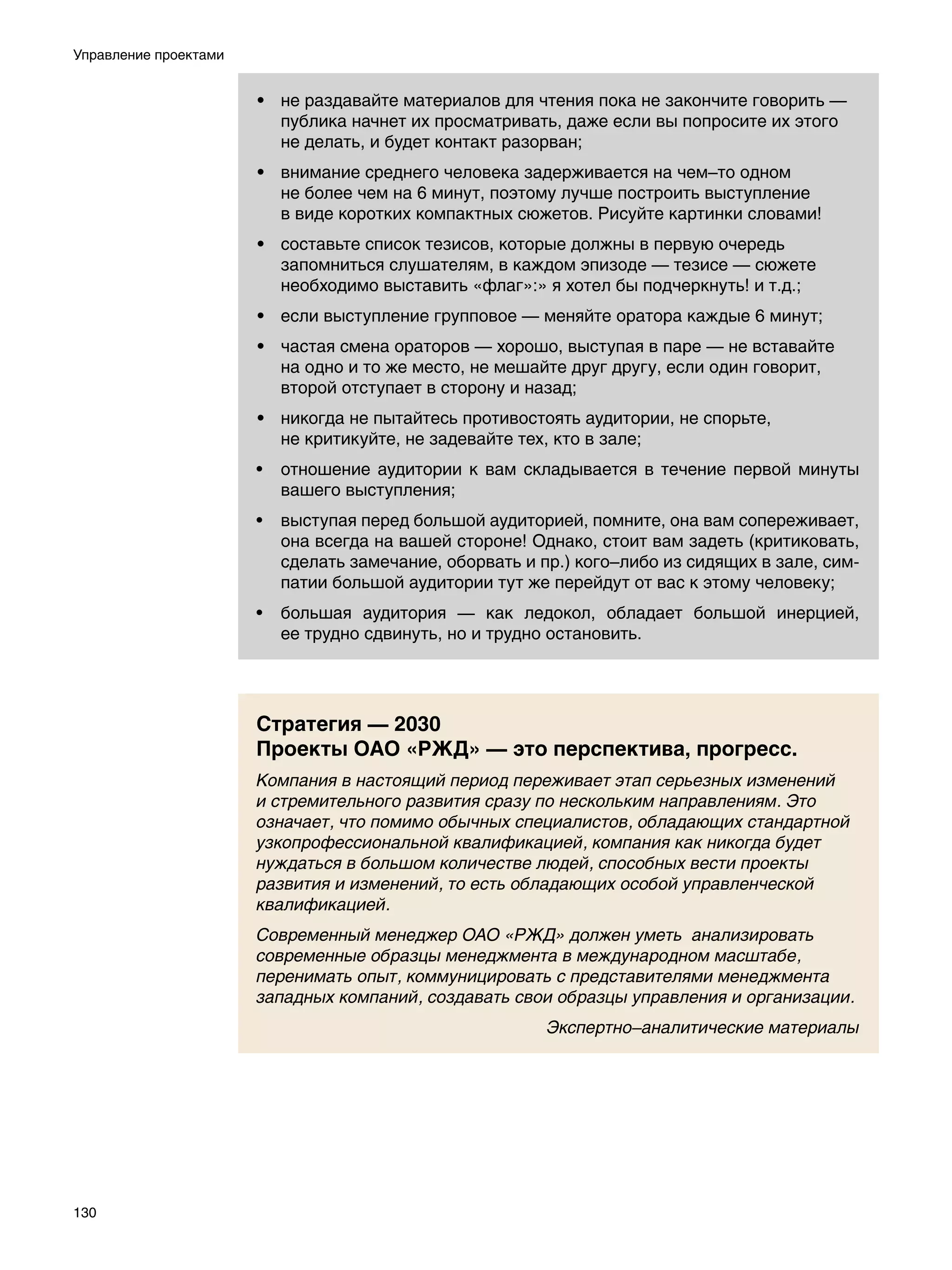 Управление проектами


                       • не раздавайте материалов для чтения пока не закончите говорить —
                         публика начнет их просматривать, даже если вы попросите их этого
                         не делать, и будет контакт разорван;
                       • внимание среднего человека задерживается на чем–то одном
                         не более чем на 6 минут, поэтому лучше построить выступление
                         в виде коротких компактных сюжетов. Рисуйте картинки словами!
                       • составьте список тезисов, которые должны в первую очередь
                         запомниться слушателям, в каждом эпизоде — тезисе — сюжете
                         необходимо выставить «флаг»:» я хотел бы подчеркнуть! и т.д.;
                       • если выступление групповое — меняйте оратора каждые 6 минут;
                       • частая смена ораторов — хорошо, выступая в паре — не вставайте
                         на одно и то же место, не мешайте друг другу, если один говорит,
                         второй отступает в сторону и назад;
                       • никогда не пытайтесь противостоять аудитории, не спорьте,
                         не критикуйте, не задевайте тех, кто в зале;
                       •	 отношение аудитории к вам складывается в течение первой минуты
                          вашего выступления;
                       •	 выступая перед большой аудиторией, помните, она вам сопереживает,
                          она всегда на вашей стороне! Однако, стоит вам задеть (критиковать,
                          сделать замечание, оборвать и пр.) кого–либо из сидящих в зале, сим-
                          патии большой аудитории тут же перейдут от вас к этому человеку;
                       •	 большая аудитория — как ледокол, обладает большой инерцией,
                          ее трудно сдвинуть, но и трудно остановить.




                       Стратегия — 2030
                       Проекты ОАО «РЖД» — это перспектива, прогресс.
                       Компания в настоящий период переживает этап серьезных изменений
                       и стремительного развития сразу по нескольким направлениям. Это
                       означает, что помимо обычных специалистов, обладающих стандартной
                       узкопрофессиональной квалификацией, компания как никогда будет
                       нуждаться в большом количестве людей, способных вести проекты
                       развития и изменений, то есть обладающих особой управленческой
                       квалификацией.
                       Современный менеджер ОАО «РЖД» должен уметь анализировать
                       современные образцы менеджмента в международном масштабе,
                       перенимать опыт, коммуницировать с представителями менеджмента
                       западных компаний, создавать свои образцы управления и организации.
                                                         Экспертно–аналитические материалы




130
 