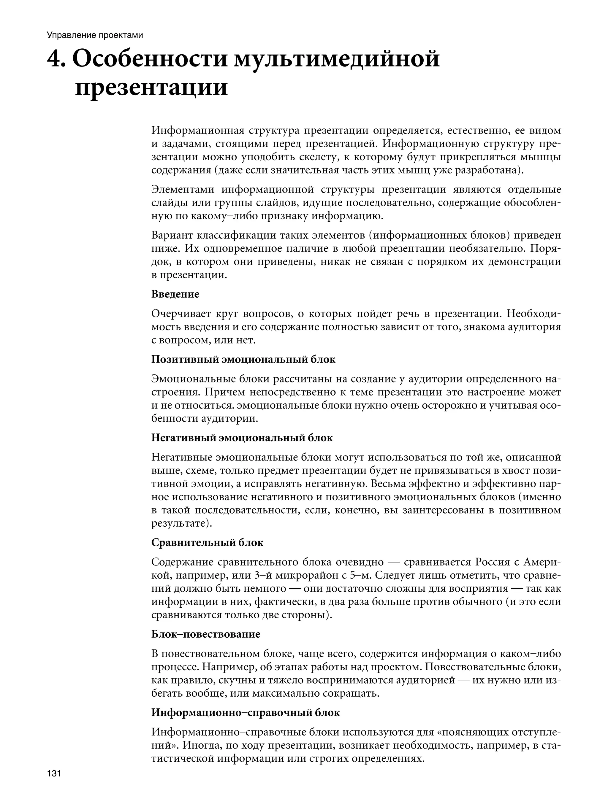 Управление проектами


4. Особенности мультимедийной
   презентации
                       Информационная структура презентации определяется, естественно, ее видом
                       и задачами, стоящими перед презентацией. Информационную структуру пре-
                       зентации можно уподобить скелету, к которому будут прикрепляться мышцы
                       содержания (даже если значительная часть этих мышц уже разработана).
                       Элементами информационной структуры презентации являются отдельные
                       слайды или группы слайдов, идущие последовательно, содержащие обособлен-
                       ную по какому–либо признаку информацию.
                       Вариант классификации таких элементов (информационных блоков) приведен
                       ниже. Их одновременное наличие в любой презентации необязательно. Поря-
                       док, в котором они приведены, никак не связан с порядком их демонстрации
                       в презентации.
                       Введение
                       Очерчивает круг вопросов, о которых пойдет речь в презентации. Необходи-
                       мость введения и его содержание полностью зависит от того, знакома аудитория
                       с вопросом, или нет.
                       Позитивный эмоциональный блок
                       Эмоциональные блоки рассчитаны на создание у аудитории определенного на-
                       строения. Причем непосредственно к теме презентации это настроение может
                       и не относиться. эмоциональные блоки нужно очень осторожно и учитывая осо-
                       бенности аудитории.
                       Негативный эмоциональный блок
                       Негативные эмоциональные блоки могут использоваться по той же, описанной
                       выше, схеме, только предмет презентации будет не привязываться в хвост пози-
                       тивной эмоции, а исправлять негативную. Весьма эффектно и эффективно пар-
                       ное использование негативного и позитивного эмоциональных блоков (именно
                       в такой последовательности, если, конечно, вы заинтересованы в позитивном
                       результате).
                       Сравнительный блок
                       Содержание сравнительного блока очевидно — сравнивается Россия с Амери-
                       кой, например, или 3–й микрорайон с 5–м. Следует лишь отметить, что сравне-
                       ний должно быть немного — они достаточно сложны для восприятия — так как
                       информации в них, фактически, в два раза больше против обычного (и это если
                       сравниваются только две стороны).
                       Блок–повествование
                       В повествовательном блоке, чаще всего, содержится информация о каком–либо
                       процессе. Например, об этапах работы над проектом. Повествовательные блоки,
                       как правило, скучны и тяжело воспринимаются аудиторией — их нужно или из-
                       бегать вообще, или максимально сокращать.
                       Информационно–справочный блок		
                       Информационно–справочные блоки используются для «поясняющих отступле-
                       ний». Иногда, по ходу презентации, возникает необходимость, например, в ста-
                       тистической информации или строгих определениях.
131
 
